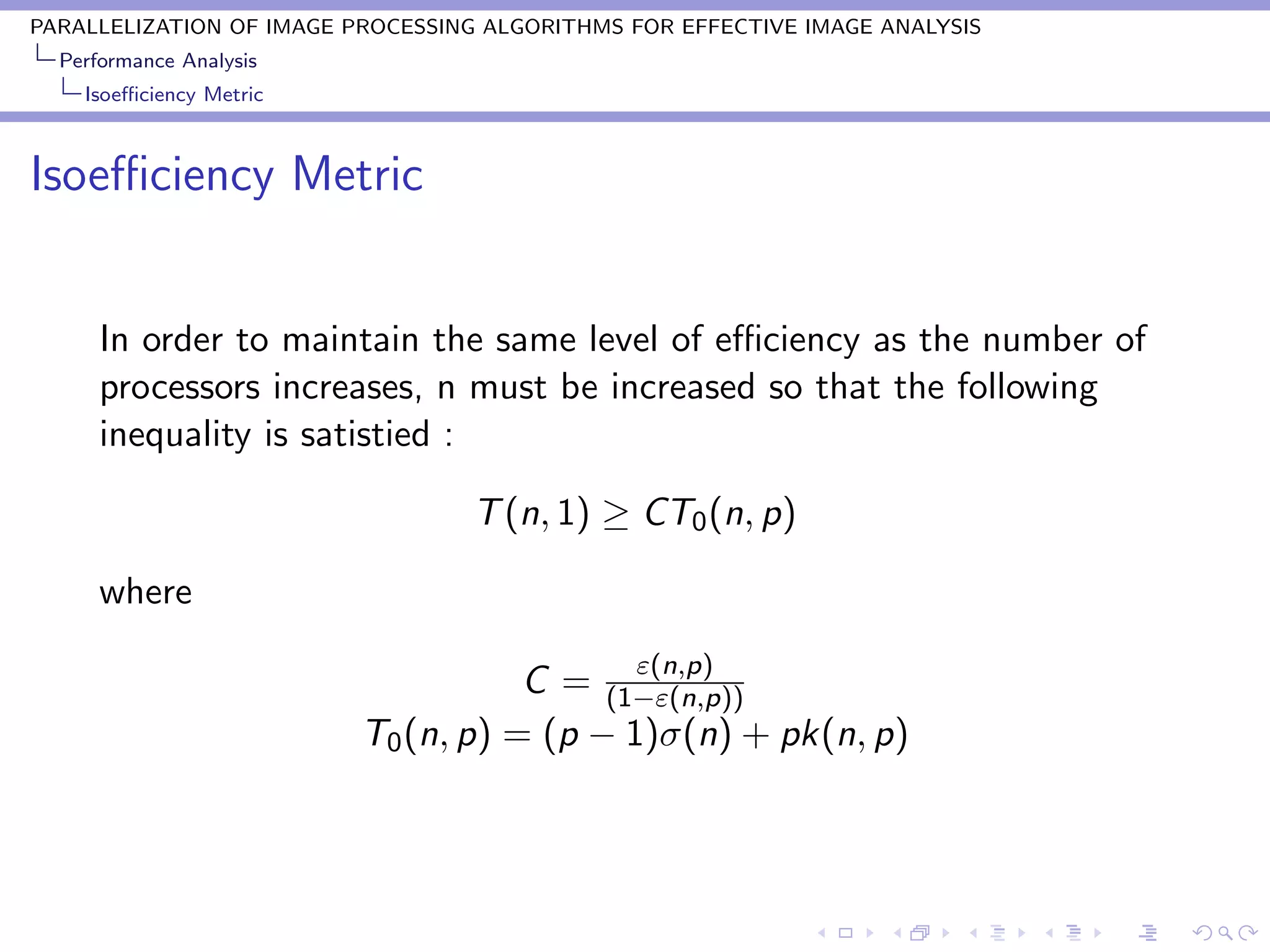 PARALLELIZATION OF IMAGE PROCESSING ALGORITHMS FOR EFFECTIVE IMAGE ANALYSIS
  Performance Analysis
    Isoeﬃciency Metric



Isoeﬃciency Metric


      In order to maintain the same level of eﬃciency as the number of
      processors increases, n must be increased so that the following
      inequality is satistied :

                                  T (n, 1) ≥ CT0 (n, p)

      where
                                            ε(n,p)
                                     C = (1−ε(n,p))
                          T0 (n, p) = (p − 1)σ(n) + pk(n, p)
 