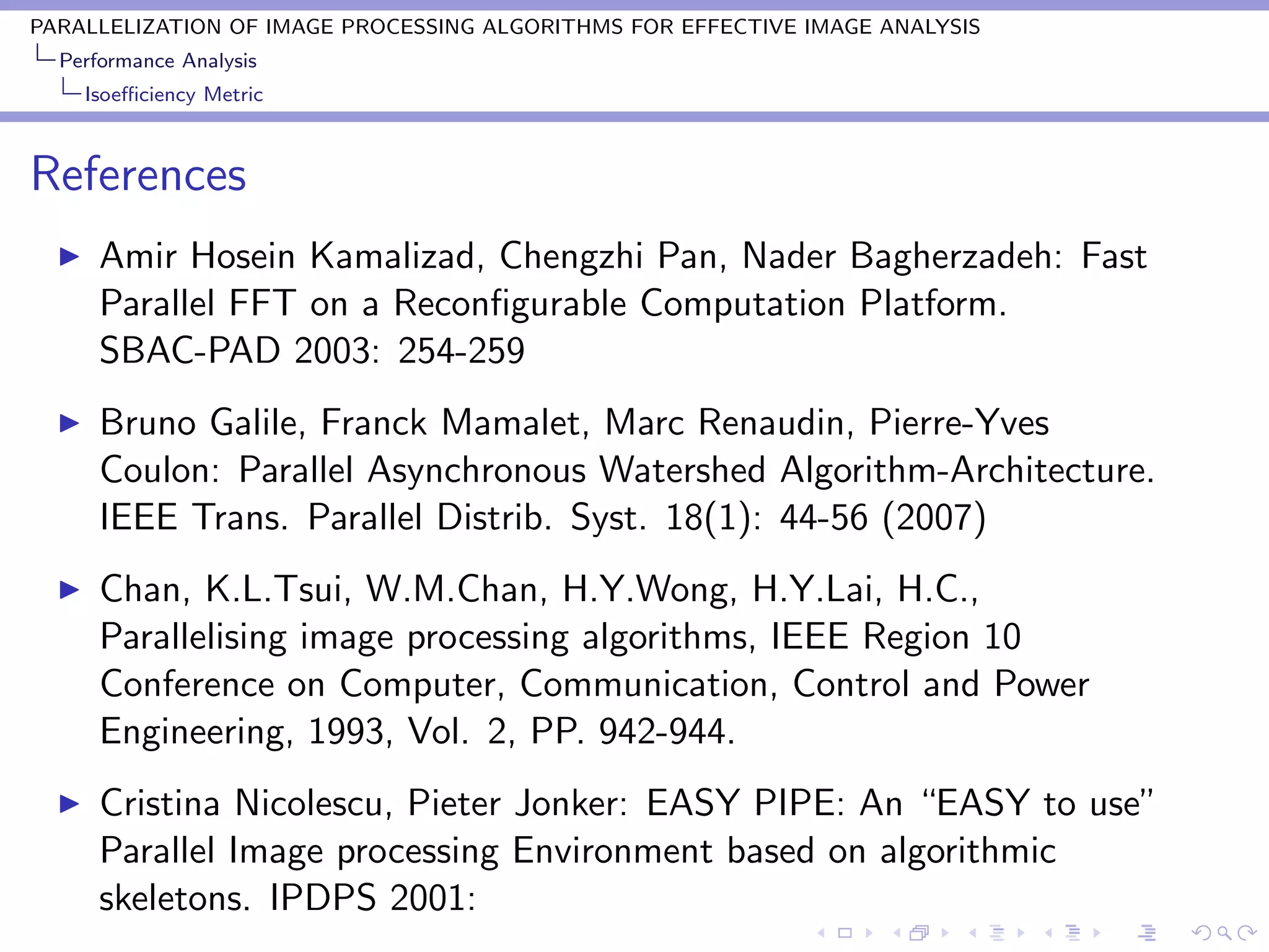PARALLELIZATION OF IMAGE PROCESSING ALGORITHMS FOR EFFECTIVE IMAGE ANALYSIS
  Performance Analysis
    Isoeﬃciency Metric



References
      Amir Hosein Kamalizad, Chengzhi Pan, Nader Bagherzadeh: Fast
      Parallel FFT on a Reconﬁgurable Computation Platform.
      SBAC-PAD 2003: 254-259
      Bruno Galile, Franck Mamalet, Marc Renaudin, Pierre-Yves
      Coulon: Parallel Asynchronous Watershed Algorithm-Architecture.
      IEEE Trans. Parallel Distrib. Syst. 18(1): 44-56 (2007)
      Chan, K.L.Tsui, W.M.Chan, H.Y.Wong, H.Y.Lai, H.C.,
      Parallelising image processing algorithms, IEEE Region 10
      Conference on Computer, Communication, Control and Power
      Engineering, 1993, Vol. 2, PP. 942-944.
      Cristina Nicolescu, Pieter Jonker: EASY PIPE: An “EASY to use”
      Parallel Image processing Environment based on algorithmic
      skeletons. IPDPS 2001:
 