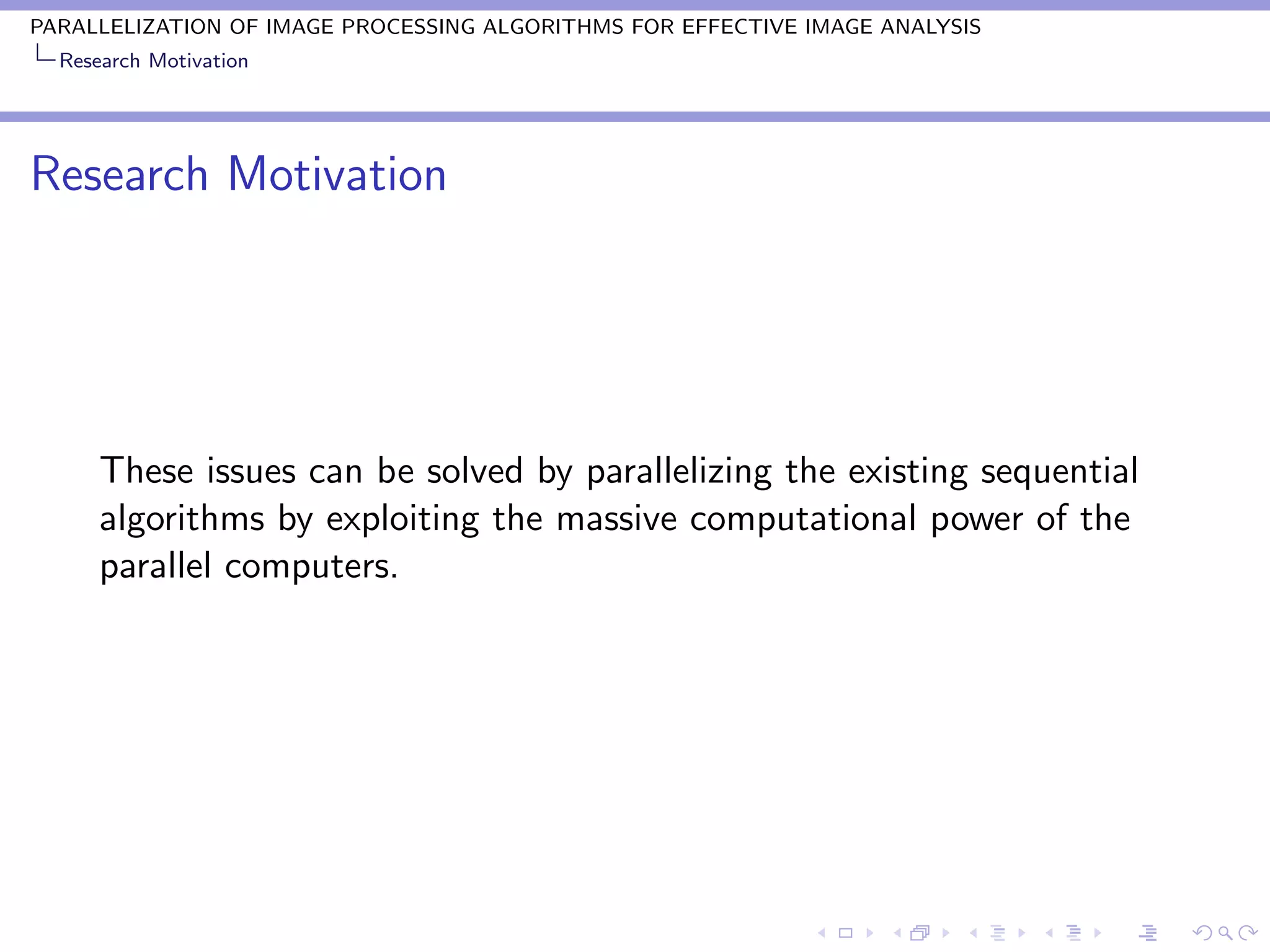 PARALLELIZATION OF IMAGE PROCESSING ALGORITHMS FOR EFFECTIVE IMAGE ANALYSIS
  Research Motivation




Research Motivation




      These issues can be solved by parallelizing the existing sequential
      algorithms by exploiting the massive computational power of the
      parallel computers.
 