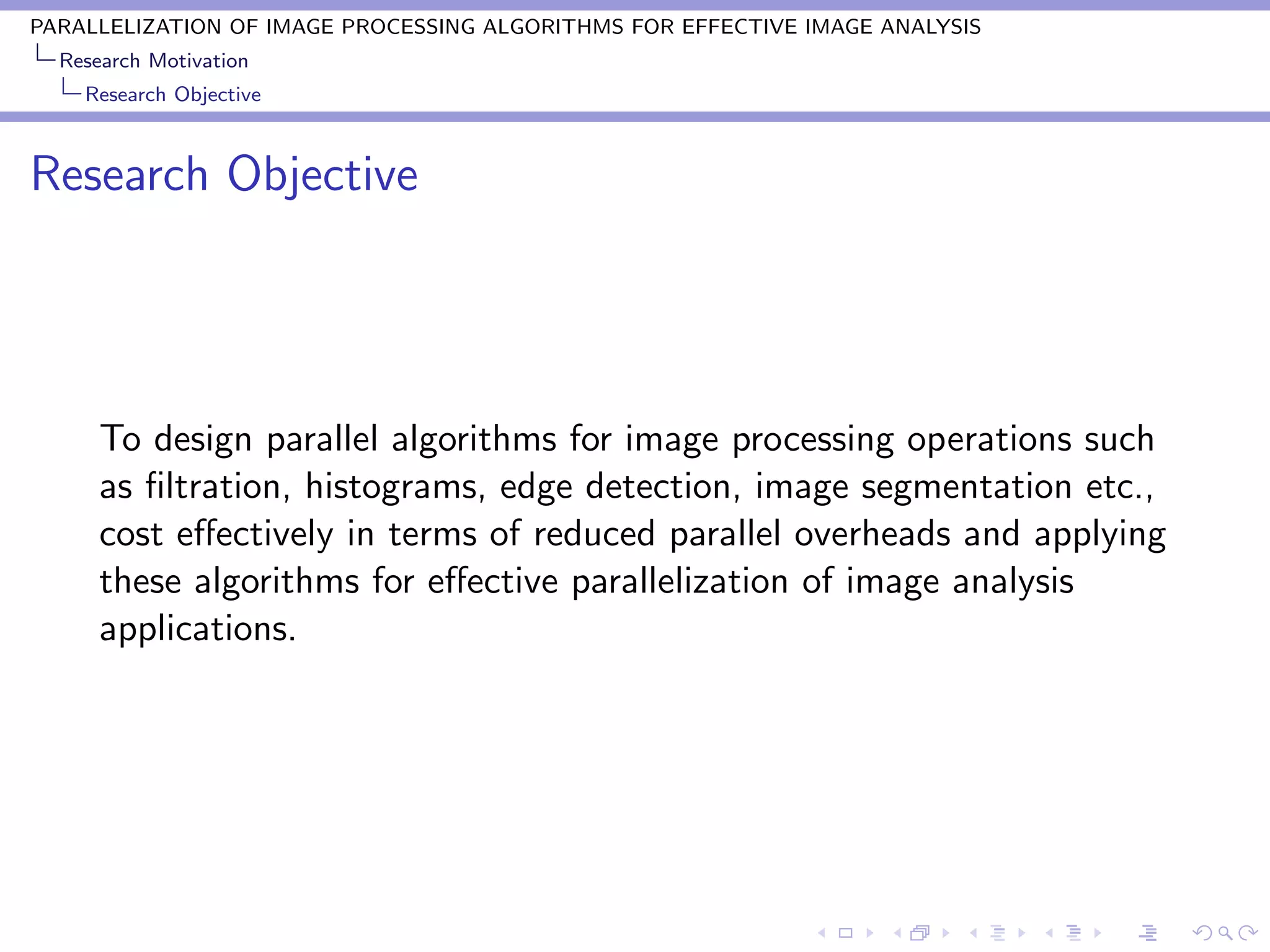 PARALLELIZATION OF IMAGE PROCESSING ALGORITHMS FOR EFFECTIVE IMAGE ANALYSIS
  Research Motivation
    Research Objective



Research Objective




      To design parallel algorithms for image processing operations such
      as ﬁltration, histograms, edge detection, image segmentation etc.,
      cost eﬀectively in terms of reduced parallel overheads and applying
      these algorithms for eﬀective parallelization of image analysis
      applications.
 
