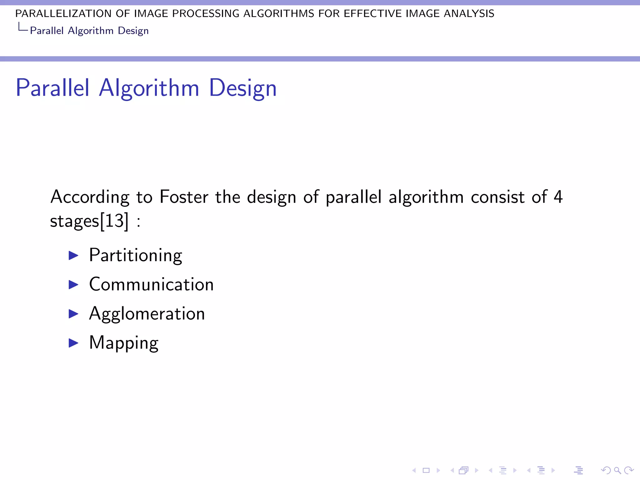 PARALLELIZATION OF IMAGE PROCESSING ALGORITHMS FOR EFFECTIVE IMAGE ANALYSIS
  Parallel Algorithm Design




Parallel Algorithm Design



      According to Foster the design of parallel algorithm consist of 4
      stages[13] :
              Partitioning
              Communication
              Agglomeration
              Mapping
 