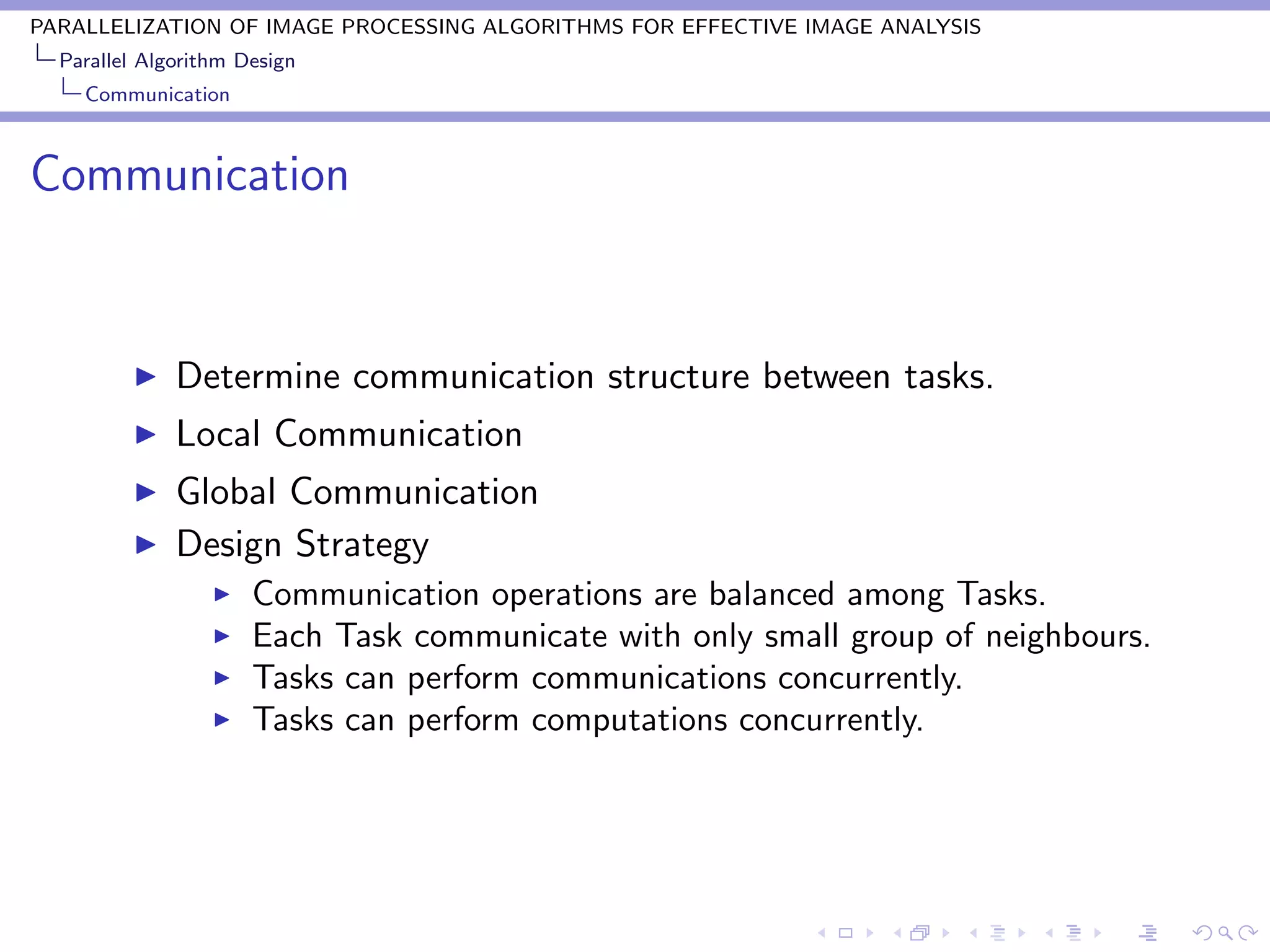 PARALLELIZATION OF IMAGE PROCESSING ALGORITHMS FOR EFFECTIVE IMAGE ANALYSIS
  Parallel Algorithm Design
    Communication



Communication


              Determine communication structure between tasks.
              Local Communication
              Global Communication
              Design Strategy
                      Communication operations are balanced among Tasks.
                      Each Task communicate with only small group of neighbours.
                      Tasks can perform communications concurrently.
                      Tasks can perform computations concurrently.
 
