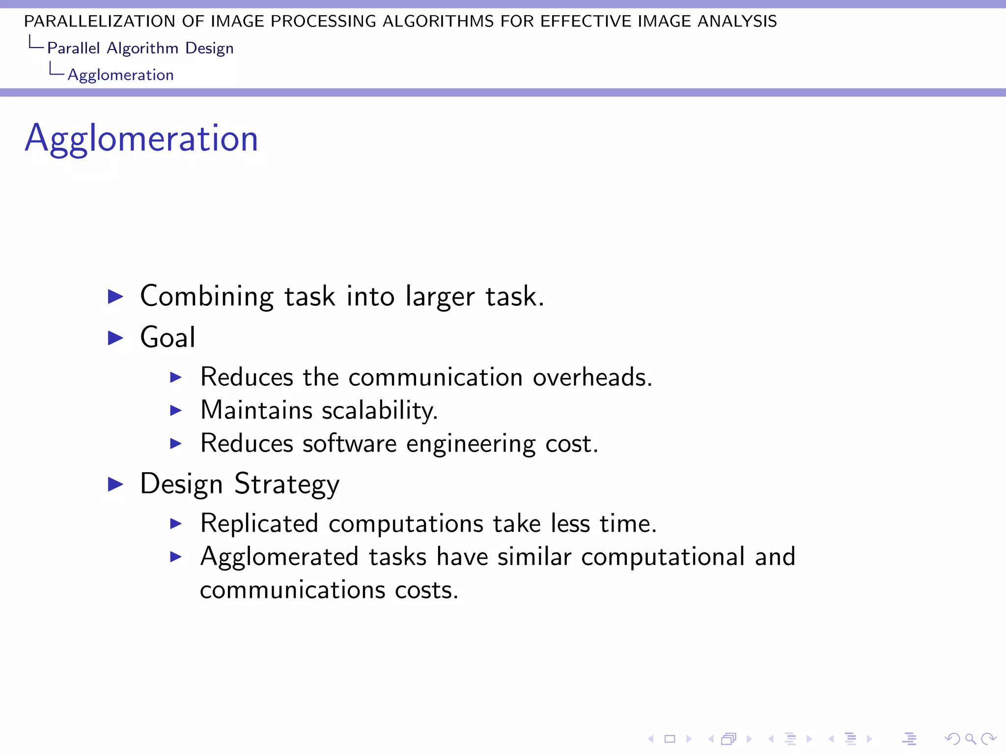 PARALLELIZATION OF IMAGE PROCESSING ALGORITHMS FOR EFFECTIVE IMAGE ANALYSIS
  Parallel Algorithm Design
    Agglomeration



Agglomeration


              Combining task into larger task.
              Goal
                      Reduces the communication overheads.
                      Maintains scalability.
                      Reduces software engineering cost.
              Design Strategy
                      Replicated computations take less time.
                      Agglomerated tasks have similar computational and
                      communications costs.
 