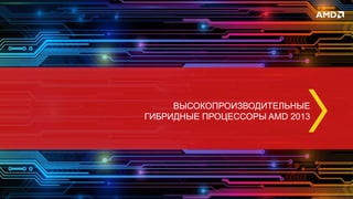 ВЫСОКОПРОИЗВОДИТЕЛЬНЫЕ
ГИБРИДНЫЕ ПРОЦЕССОРЫ AMD 2013
 