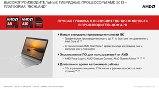 23AMD TECH DAY | MAY 2013 | AMD TECH DAY | MAY 2013 | EMBARGO – MAY 23 2013 12:01 AM EST
ВЫСОКОПРОИЗВОДИТЕЛЬНЫЕ ГИБРИДНЫЕ ПРОЦЕССОРЫ AMD 2013 –
ПЛАТФОРМА “RICHLAND”
ЛУЧШАЯ ГРАФИКА И ВЫЧИСЛИТЕЛЬНАЯ МОЩНОСТЬ
В ПРОИЗВОДИТЕЛЬНОМ APU
См. информацию в приложении
 Новые стандарты производительности ПК
– Графическая производительность до 71% быстрее по сравнению с
Intel Core i5 15
– С технологией AMD Start Now 3 время выхода из режима сна и
загрузка как у планшета
 Эксклюзивное ПО для пользователей от AMD
– AMD Face Log-in, AMD Gesture Control, AMD Screen Mirror 16, 17, 18
 Длительное время автономной работы
– 10+ в режиме ожидания, 7.5+ часов в режиме просмотра web-
страниц19, 20
 