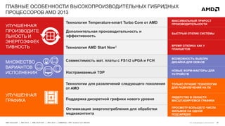 26AMD TECH DAY | MAY 2013 | AMD TECH DAY | MAY 2013 | EMBARGO – MAY 23 2013 12:01 AM EST
ГЛАВНЫЕ ОСОБЕННОСТИ ВЫСОКОПРОИЗВОДИТЕЛЬНЫХ ГИБРИДНЫХ
ПРОЦЕССОРОВ AMD 2013
МНОЖЕСТВО
ВАРИАНТОВ
ИСПОЛНЕНИЯ
Совместимость мат. платы с FS1r2 uPGA и FCH
Настраиваемый TDP
ВОЗМОЖНОСТЬ ВЫБОРА
ДИЗАЙНА ДЛЯ OEM-ОВ
НОВЫЕ ФОРМ-ФАКТОРЫ ДЛЯ
УСТРОЙСТВ
Технология Temperature-smart Turbo Core от AMD
УЛУЧШЕННАЯ
ПРОИЗВОДИТЕ
ЛЬНОСТЬ И
ЭНЕРГОЭФФЕК
ТИВНОСТЬ
Дополнительная производительность и
эффективность
Технология AMD Start Now3
МАКСИМАЛЬНЫЙ ПРИРОСТ
ПРОИЗВОДИТЕЛЬНОСТИ
БЫСТРЫЙ ОТКЛИК СИСТЕМЫ
ВРЕМЯ ОТКЛИКА КАК У
ПЛАНШЕТОВ
УЛУЧШЕННАЯ
ГРАФИКА
Технологии для развлечений следующего поколения
от AMD
ТОЛЬКО ЛУЧШИЕ ТЕХНОЛОГИИ
ДЛЯ РАЗВЧЛЕЧЕНИЙ НА ПК
Поддержка дискретной графики нового уровня
Оптимизация энергопотребления для обработки
медиаконтента
ЛИДЕРСТВО В ОБЛАСТИ
МАСШТАБИРУЕМОЙ ГРАФИКИ
ПРОСМОТР БОЛЬШЕГО ЧИСЛА
ФИЛЬМОВ НА ОДНОЙ
ПОДЗАРЯДКЕ
См. информацию в приложении
 