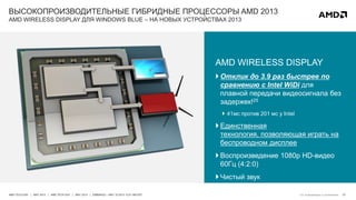 27AMD TECH DAY | MAY 2013 | AMD TECH DAY | MAY 2013 | EMBARGO – MAY 23 2013 12:01 AM EST
ВЫСОКОПРОИЗВОДИТЕЛЬНЫЕ ГИБРИДНЫЕ ПРОЦЕССОРЫ AMD 2013
AMD WIRELESS DISPLAY ДЛЯ WINDOWS BLUE – НА НОВЫХ УСТРОЙСТВАХ 2013
AMD WIRELESS DISPLAY
 Отклик до 3.9 раз быстрее по
сравнению с Intel WiDi для
плавной передачи видеосигнала без
задержек!25
 41мс против 201 мс у Intel
 Единственная
технология, позволяющая играть на
беспроводном дисплее
 Воспроизведение 1080p HD-видео
60Гц (4:2:0)
 Чистый звук
См. информацию в приложении
 