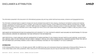 45AMD TECH DAY | MAY 2013 | AMD TECH DAY | MAY 2013 | EMBARGO – MAY 23 2013 12:01 AM EST
DISCLAIMER & ATTRIBUTION
The information presented in this document is for informational purposes only and may contain technical inaccuracies, omissions and typographical errors.
The information contained herein is subject to change and may be rendered inaccurate for many reasons, including but not limited to product and roadmap
changes, component and motherboard version changes, new model and/or product releases, product differences between differing manufacturers, software
changes, BIOS flashes, firmware upgrades, or the like. AMD assumes no obligation to update or otherwise correct or revise this information. However, AMD
reserves the right to revise this information and to make changes from time to time to the content hereof without obligation of AMD to notify any person of such
revisions or changes.
AMD MAKES NO REPRESENTATIONS OR WARRANTIES WITH RESPECT TO THE CONTENTS HEREOF AND ASSUMES NO RESPONSIBILITY FOR ANY
INACCURACIES, ERRORS OR OMISSIONS THAT MAY APPEAR IN THIS INFORMATION.
AMD SPECIFICALLY DISCLAIMS ANY IMPLIED WARRANTIES OF MERCHANTABILITY OR FITNESS FOR ANY PARTICULAR PURPOSE. IN NO EVENT
WILLAMD BE LIABLE TO ANY PERSON FOR ANY DIRECT, INDIRECT, SPECIAL OR OTHER CONSEQUENTIAL DAMAGES ARISING FROM THE USE OF
ANY INFORMATION CONTAINED HEREIN, EVEN IF AMD IS EXPRESSLY ADVISED OF THE POSSIBILITY OF SUCH DAMAGES.
ATTRIBUTION
© 2013 Advanced Micro Devices, Inc. All rights reserved. AMD, the AMD Arrow logo and combinations thereof are trademarks of Advanced Micro Devices, Inc.
in the United States and/or other jurisdictions. Other names are for informational purposes only and may be trademarks of their respective owners.
 