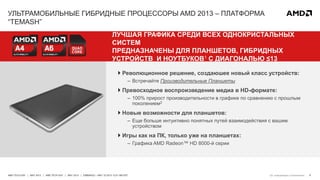 8AMD TECH DAY | MAY 2013 | AMD TECH DAY | MAY 2013 | EMBARGO – MAY 23 2013 12:01 AM EST
УЛЬТРАМОБИЛЬНЫЕ ГИБРИДНЫЕ ПРОЦЕССОРЫ AMD 2013 – ПЛАТФОРМА
“TEMASH”
ЛУЧШАЯ ГРАФИКА СРЕДИ ВСЕХ ОДНОКРИСТАЛЬНЫХ
СИСТЕМ
ПРЕДНАЗНАЧЕНЫ ДЛЯ ПЛАНШЕТОВ, ГИБРИДНЫХ
УСТРОЙСТВ И НОУТБУКОВ1 С ДИАГОНАЛЬЮ ≤13
 Революционное решение, создаюшее новый класс устройств:
– Встречайте Производительные Планшеты
 Превосходное воспроизведение медиа в HD-формате:
– 100% прирост производительности в графике по сравнению с прошлым
поколением2
 Новые возможности для планшетов:
– Еще больше интуитивно понятных путей взаимодействия с вашим
устройством
 Игры как на ПК, только уже на планшетах:
– Графика AMD Radeon™ HD 8000-й серии
См. информацию а приложении
 