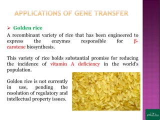 ➢ Golden rice
A recombinant variety of rice that has been engineered to
express the enzymes responsible for β-
carotene biosynthesis.
This variety of rice holds substantial promise for reducing
the incidence of vitamin A deficiency in the world's
population.
Golden rice is not currently
in use, pending the
resolution of regulatory and
intellectual property issues.
 