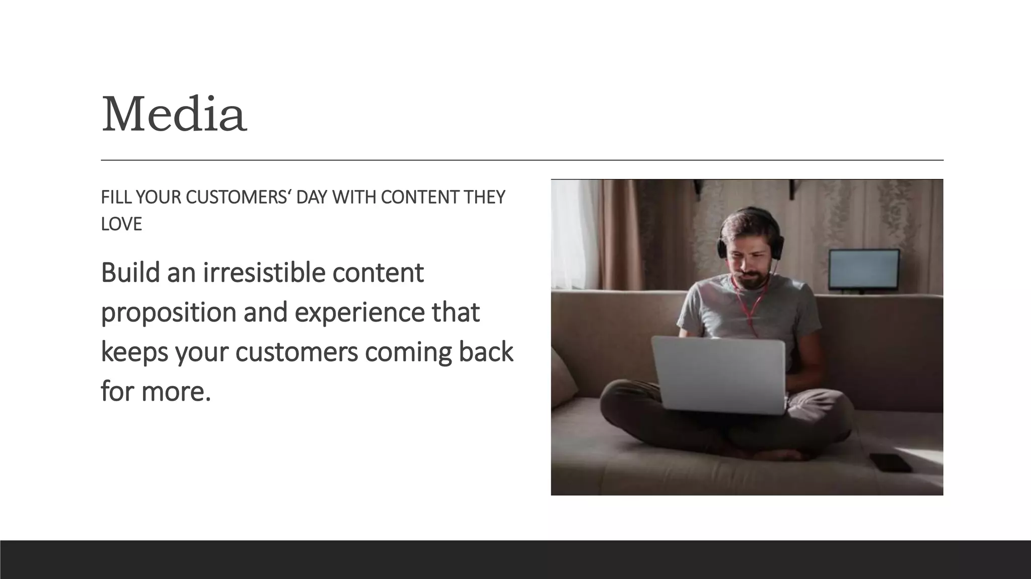 Media
FILL YOUR CUSTOMERS‘ DAY WITH CONTENT THEY
LOVE
Build an irresistible content
proposition and experience that
keeps your customers coming back
for more.
 
