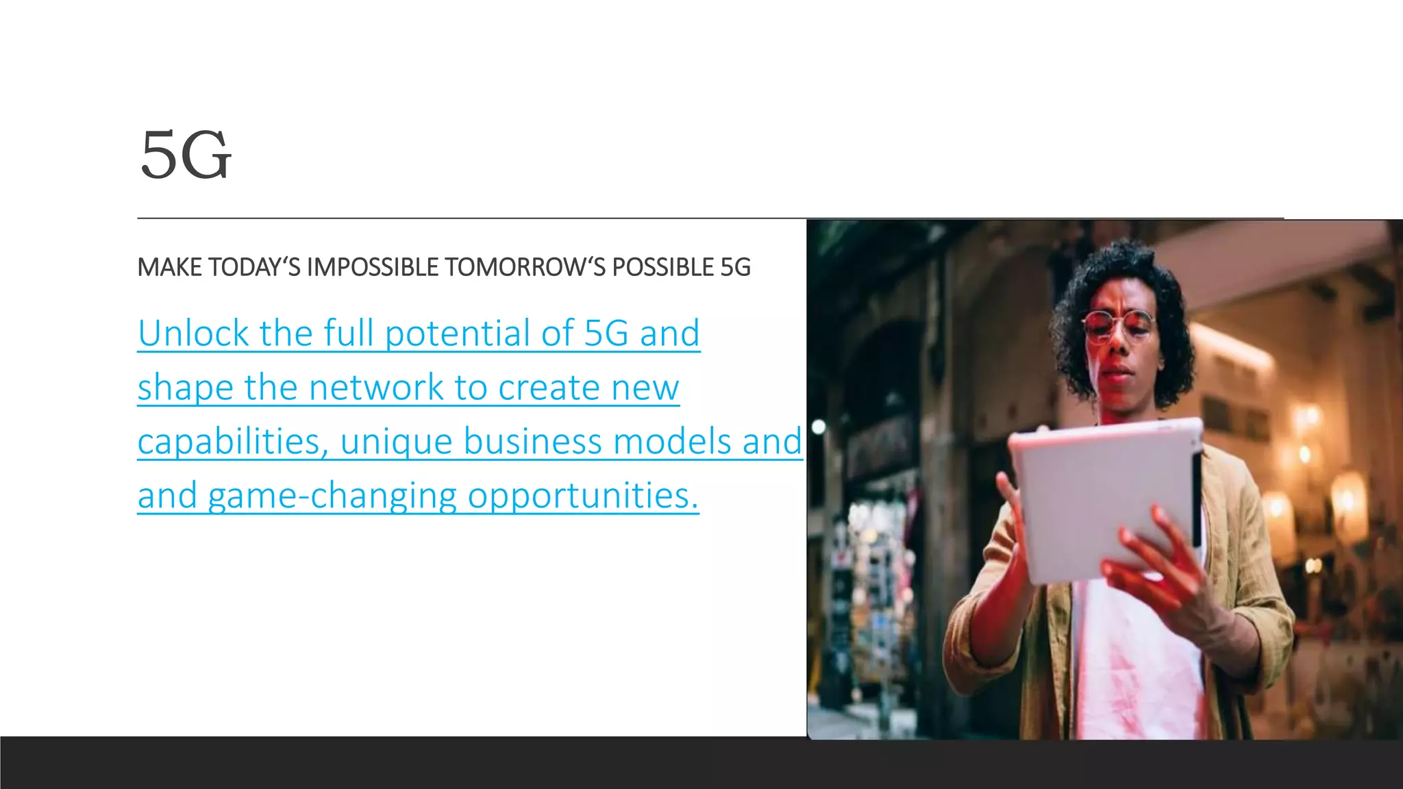 5G
MAKE TODAY‘S IMPOSSIBLE TOMORROW‘S POSSIBLE 5G
Unlock the full potential of 5G and
shape the network to create new
capabilities, unique business models and
and game-changing opportunities.
 