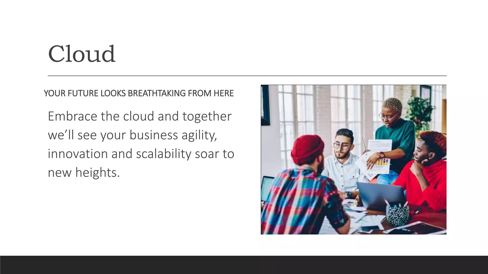 Cloud
YOUR FUTURE LOOKS BREATHTAKING FROM HERE
Embrace the cloud and together
we’ll see your business agility,
innovation and scalability soar to
new heights.
 