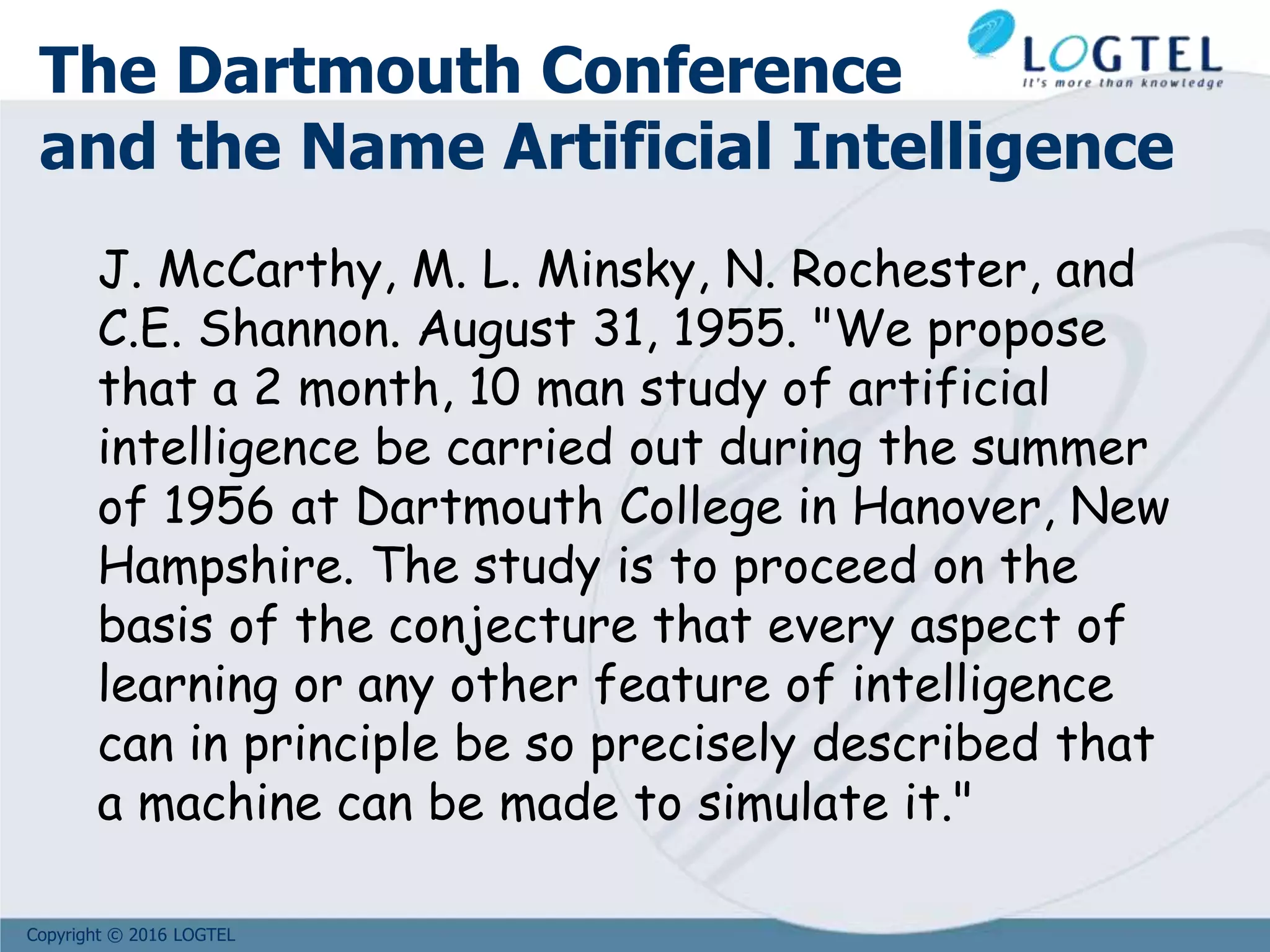 Copyright © 2016 LOGTEL
The Dartmouth Conference
and the Name Artificial Intelligence
J. McCarthy, M. L. Minsky, N. Rochester, and
C.E. Shannon. August 31, 1955. "We propose
that a 2 month, 10 man study of artificial
intelligence be carried out during the summer
of 1956 at Dartmouth College in Hanover, New
Hampshire. The study is to proceed on the
basis of the conjecture that every aspect of
learning or any other feature of intelligence
can in principle be so precisely described that
a machine can be made to simulate it."
 