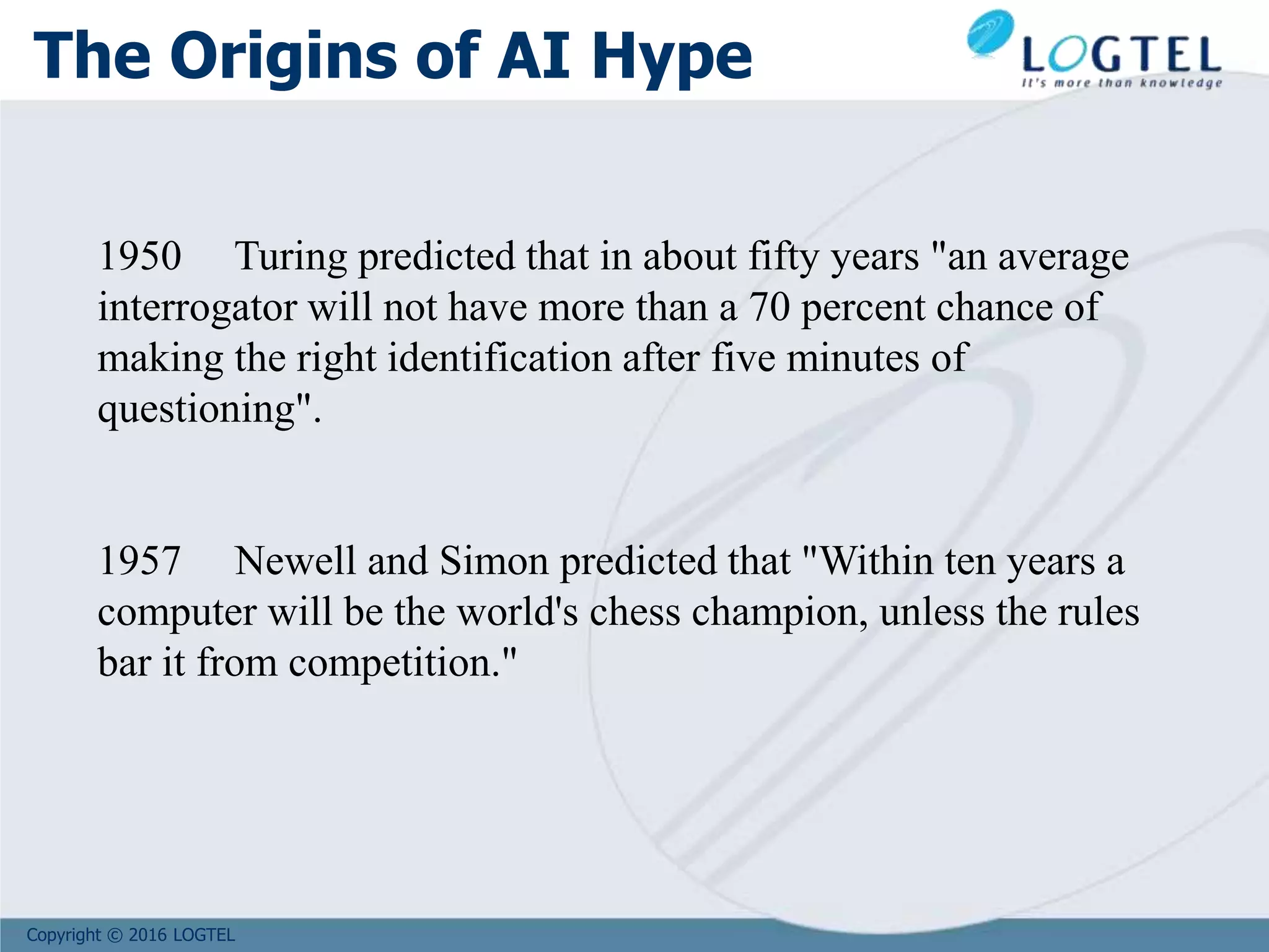Copyright © 2016 LOGTEL
The Origins of AI Hype
1950 Turing predicted that in about fifty years "an average
interrogator will not have more than a 70 percent chance of
making the right identification after five minutes of
questioning".
1957 Newell and Simon predicted that "Within ten years a
computer will be the world's chess champion, unless the rules
bar it from competition."
 