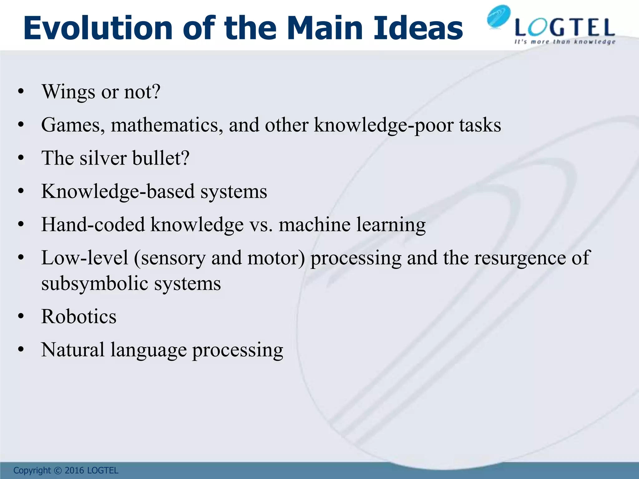 Copyright © 2016 LOGTEL
Evolution of the Main Ideas
• Wings or not?
• Games, mathematics, and other knowledge-poor tasks
• The silver bullet?
• Knowledge-based systems
• Hand-coded knowledge vs. machine learning
• Low-level (sensory and motor) processing and the resurgence of
subsymbolic systems
• Robotics
• Natural language processing
 