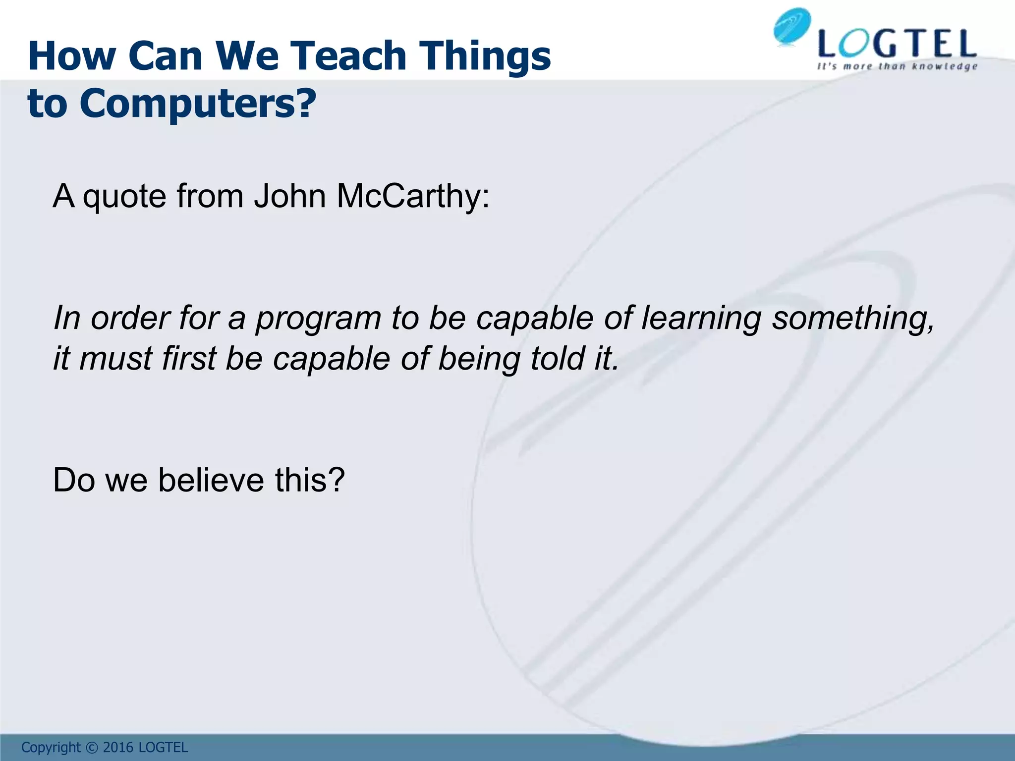 Copyright © 2016 LOGTEL
How Can We Teach Things
to Computers?
A quote from John McCarthy:
In order for a program to be capable of learning something,
it must first be capable of being told it.
Do we believe this?
 