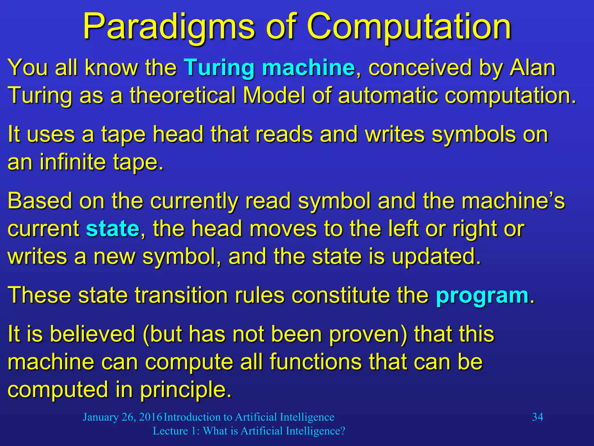 January 26, 2016Introduction to Artificial Intelligence
Lecture 1: What is Artificial Intelligence?
34
Paradigms of Computation
You all know the Turing machine, conceived by Alan
Turing as a theoretical Model of automatic computation.
It uses a tape head that reads and writes symbols on
an infinite tape.
Based on the currently read symbol and the machine’s
current state, the head moves to the left or right or
writes a new symbol, and the state is updated.
These state transition rules constitute the program.
It is believed (but has not been proven) that this
machine can compute all functions that can be
computed in principle.
 