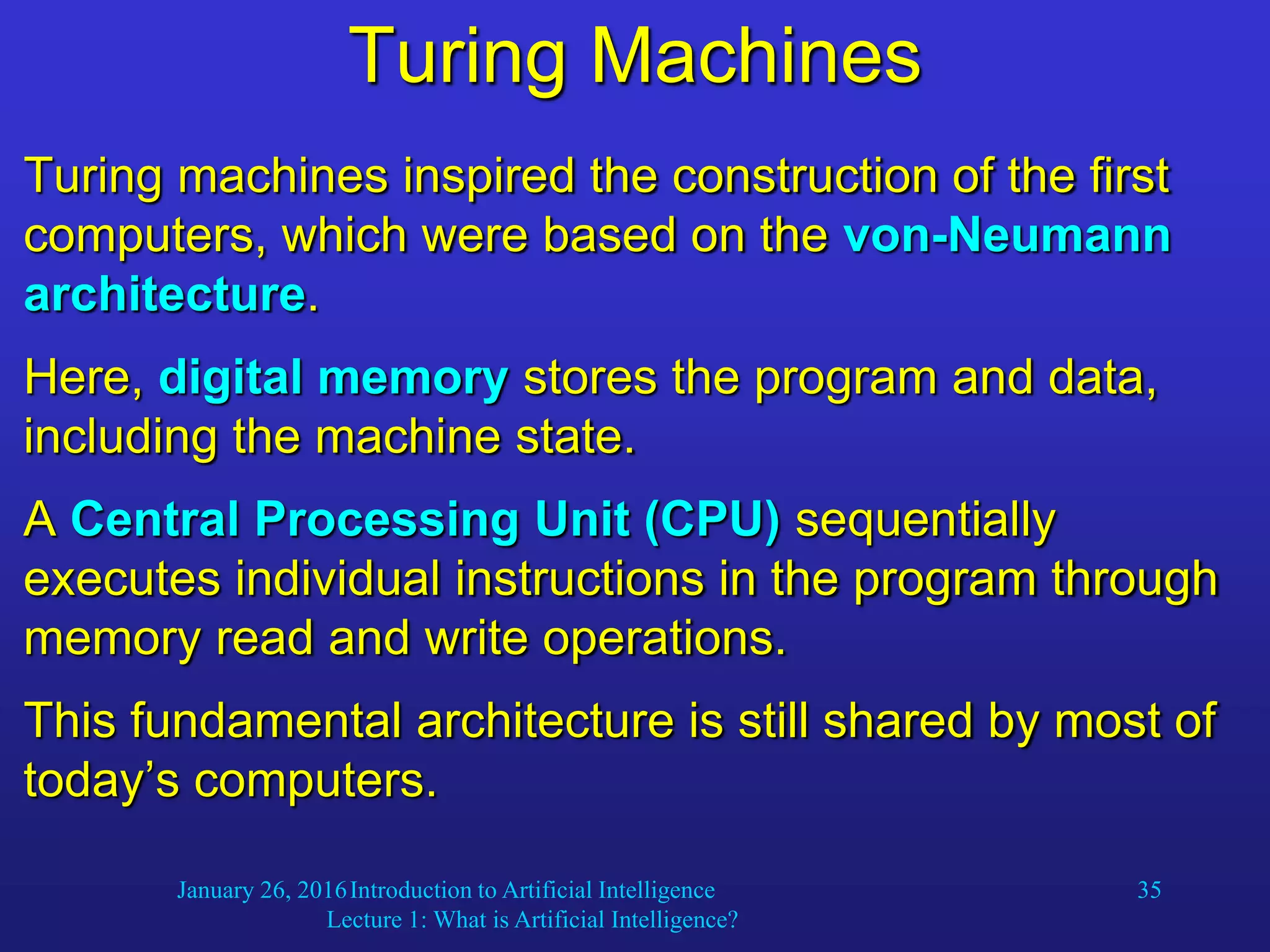 January 26, 2016Introduction to Artificial Intelligence
Lecture 1: What is Artificial Intelligence?
35
Turing Machines
Turing machines inspired the construction of the first
computers, which were based on the von-Neumann
architecture.
Here, digital memory stores the program and data,
including the machine state.
A Central Processing Unit (CPU) sequentially
executes individual instructions in the program through
memory read and write operations.
This fundamental architecture is still shared by most of
today’s computers.
 