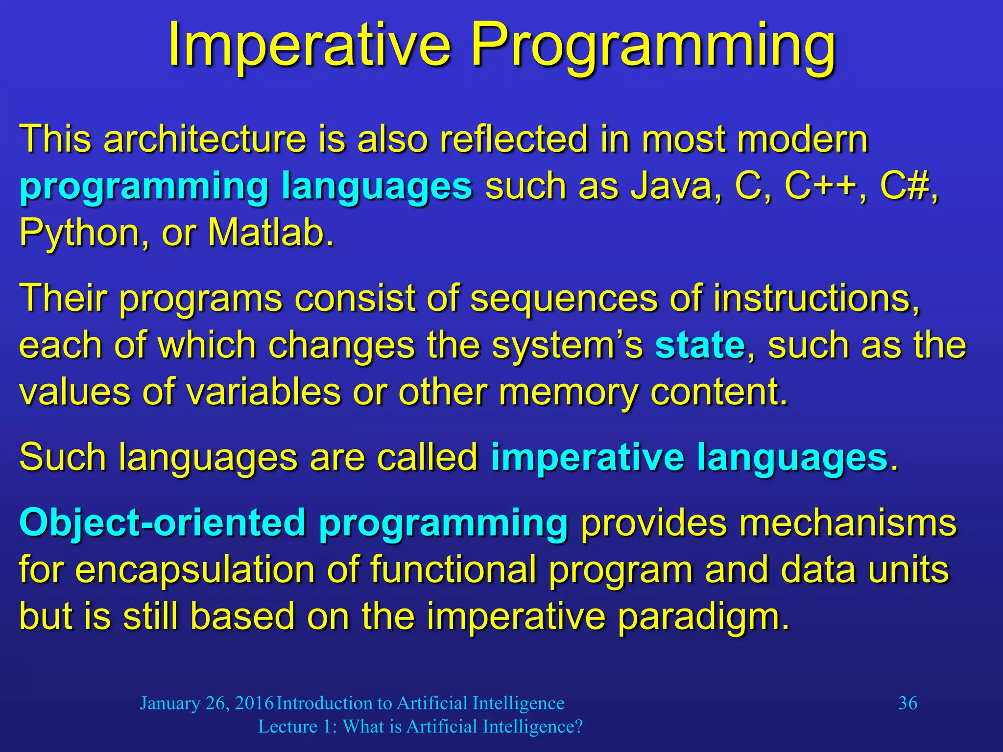 January 26, 2016Introduction to Artificial Intelligence
Lecture 1: What is Artificial Intelligence?
36
Imperative Programming
This architecture is also reflected in most modern
programming languages such as Java, C, C++, C#,
Python, or Matlab.
Their programs consist of sequences of instructions,
each of which changes the system’s state, such as the
values of variables or other memory content.
Such languages are called imperative languages.
Object-oriented programming provides mechanisms
for encapsulation of functional program and data units
but is still based on the imperative paradigm.
 