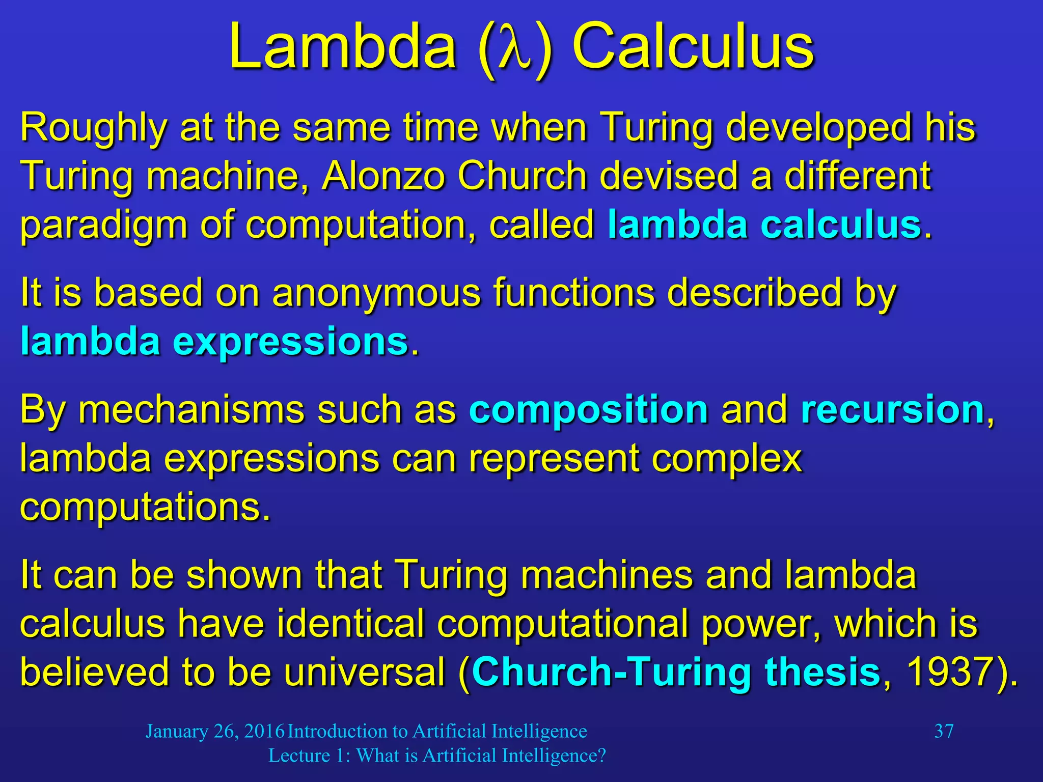 January 26, 2016Introduction to Artificial Intelligence
Lecture 1: What is Artificial Intelligence?
37
Lambda () Calculus
Roughly at the same time when Turing developed his
Turing machine, Alonzo Church devised a different
paradigm of computation, called lambda calculus.
It is based on anonymous functions described by
lambda expressions.
By mechanisms such as composition and recursion,
lambda expressions can represent complex
computations.
It can be shown that Turing machines and lambda
calculus have identical computational power, which is
believed to be universal (Church-Turing thesis, 1937).
 