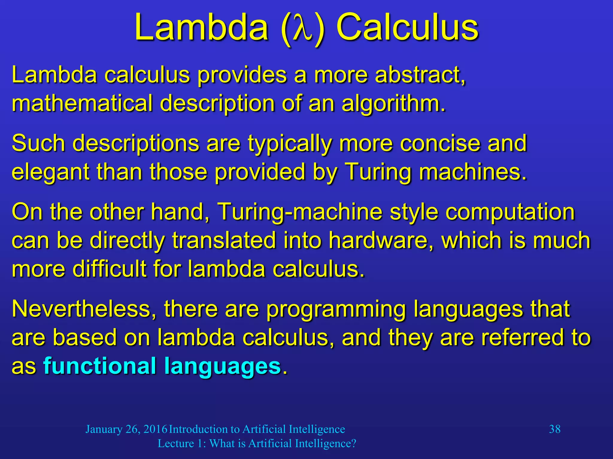 January 26, 2016Introduction to Artificial Intelligence
Lecture 1: What is Artificial Intelligence?
38
Lambda () Calculus
Lambda calculus provides a more abstract,
mathematical description of an algorithm.
Such descriptions are typically more concise and
elegant than those provided by Turing machines.
On the other hand, Turing-machine style computation
can be directly translated into hardware, which is much
more difficult for lambda calculus.
Nevertheless, there are programming languages that
are based on lambda calculus, and they are referred to
as functional languages.
 