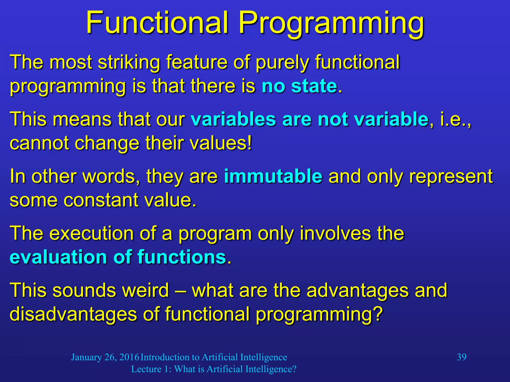 January 26, 2016Introduction to Artificial Intelligence
Lecture 1: What is Artificial Intelligence?
39
Functional Programming
The most striking feature of purely functional
programming is that there is no state.
This means that our variables are not variable, i.e.,
cannot change their values!
In other words, they are immutable and only represent
some constant value.
The execution of a program only involves the
evaluation of functions.
This sounds weird – what are the advantages and
disadvantages of functional programming?
 