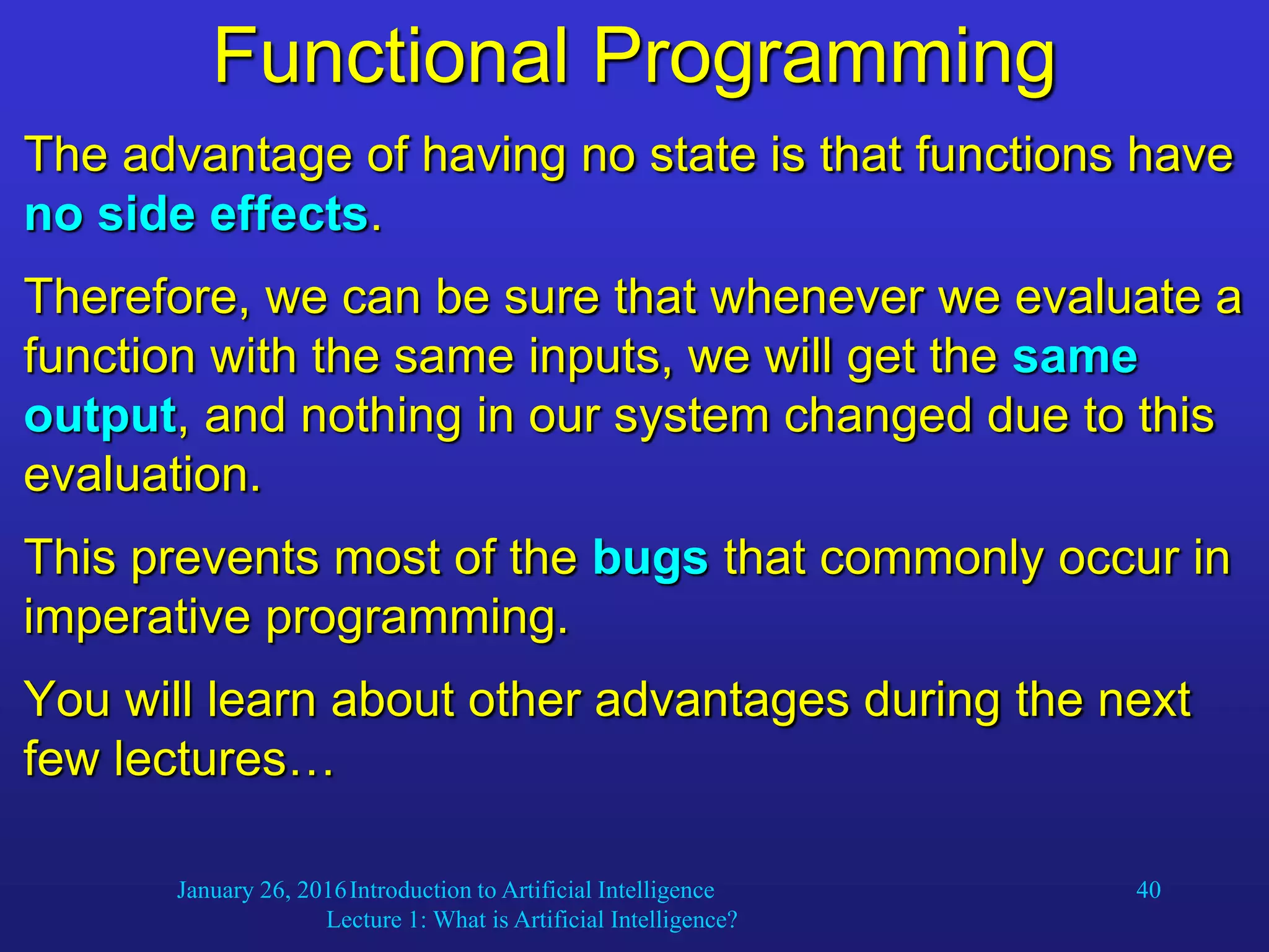 January 26, 2016Introduction to Artificial Intelligence
Lecture 1: What is Artificial Intelligence?
40
Functional Programming
The advantage of having no state is that functions have
no side effects.
Therefore, we can be sure that whenever we evaluate a
function with the same inputs, we will get the same
output, and nothing in our system changed due to this
evaluation.
This prevents most of the bugs that commonly occur in
imperative programming.
You will learn about other advantages during the next
few lectures…
 