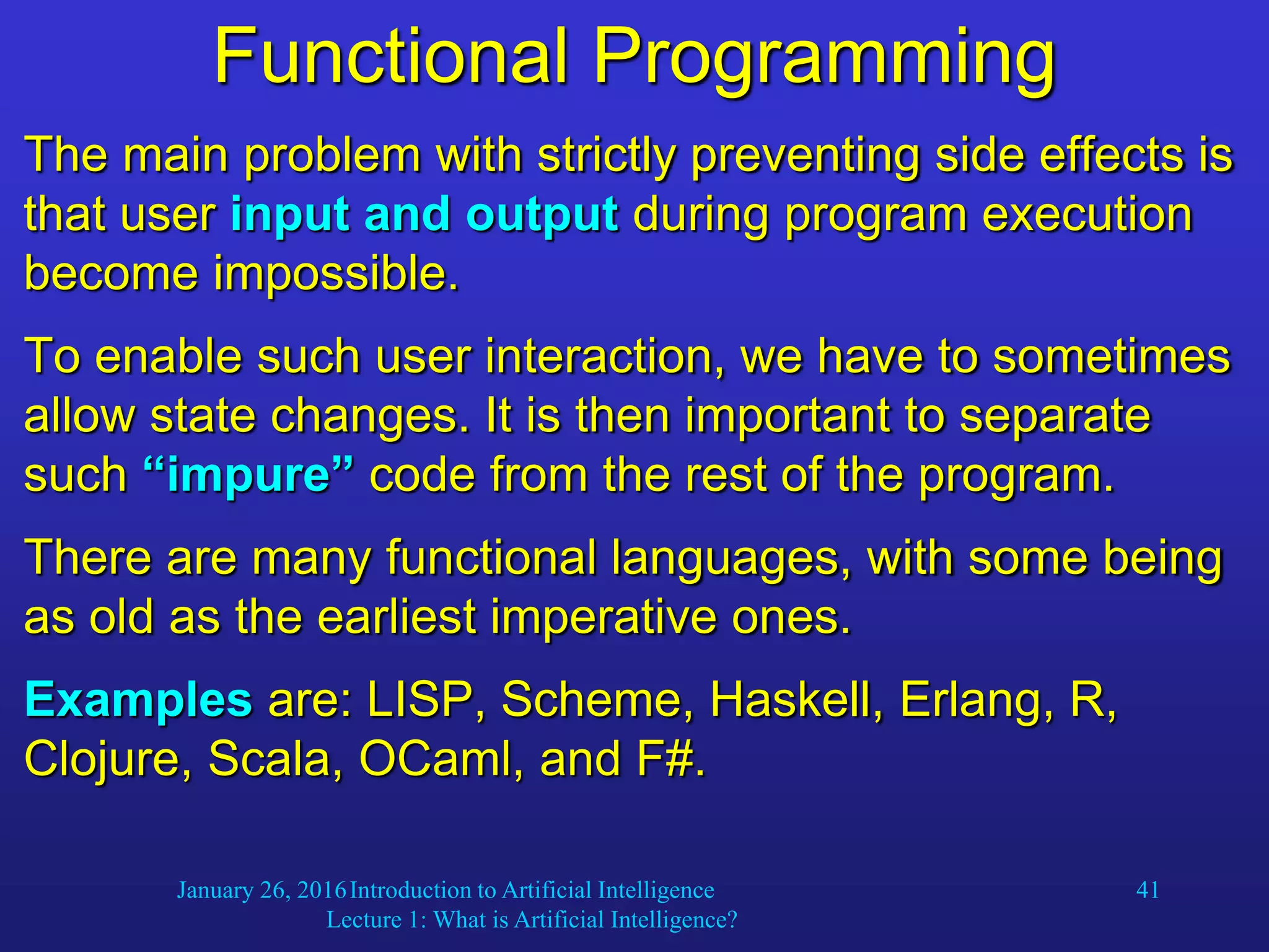 January 26, 2016Introduction to Artificial Intelligence
Lecture 1: What is Artificial Intelligence?
41
Functional Programming
The main problem with strictly preventing side effects is
that user input and output during program execution
become impossible.
To enable such user interaction, we have to sometimes
allow state changes. It is then important to separate
such “impure” code from the rest of the program.
There are many functional languages, with some being
as old as the earliest imperative ones.
Examples are: LISP, Scheme, Haskell, Erlang, R,
Clojure, Scala, OCaml, and F#.
 