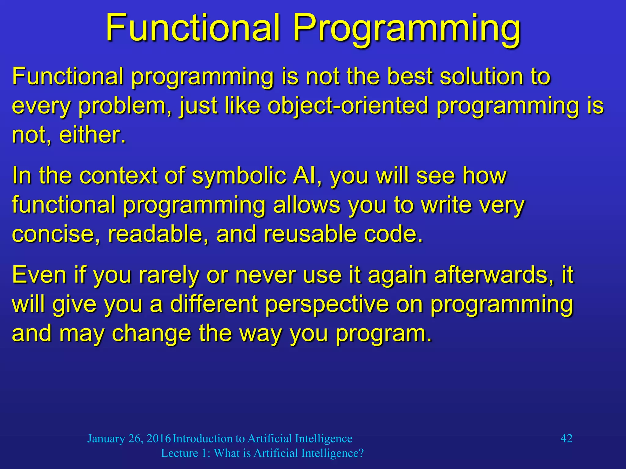 January 26, 2016Introduction to Artificial Intelligence
Lecture 1: What is Artificial Intelligence?
42
Functional Programming
Functional programming is not the best solution to
every problem, just like object-oriented programming is
not, either.
In the context of symbolic AI, you will see how
functional programming allows you to write very
concise, readable, and reusable code.
Even if you rarely or never use it again afterwards, it
will give you a different perspective on programming
and may change the way you program.
 