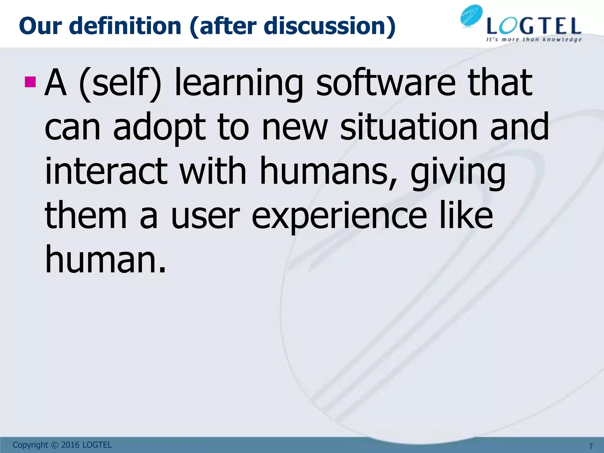 Copyright © 2016 LOGTEL
Our definition (after discussion)
 A (self) learning software that
can adopt to new situation and
interact with humans, giving
them a user experience like
human.
7
 