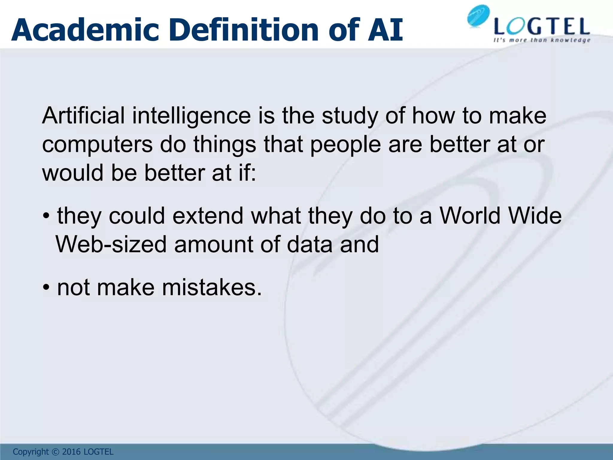 Copyright © 2016 LOGTEL
Academic Definition of AI
Artificial intelligence is the study of how to make
computers do things that people are better at or
would be better at if:
• they could extend what they do to a World Wide
Web-sized amount of data and
• not make mistakes.
 
