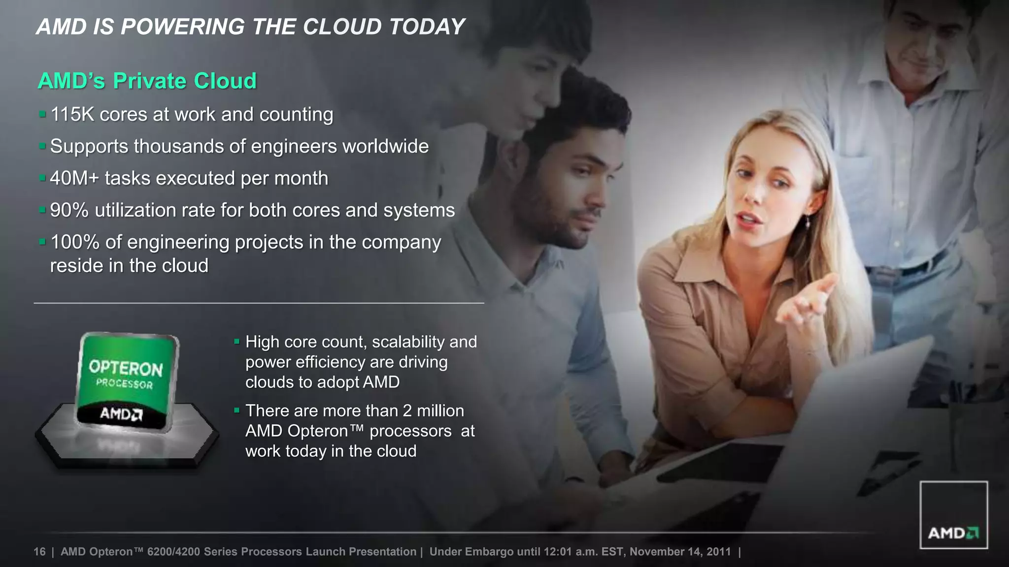 AMD IS POWERING THE CLOUD TODAY

AMD’s Private Cloud
 115K cores at work and counting
 Supports thousands of engineers worldwide
 40M+ tasks executed per month
 90% utilization rate for both cores and systems
 100% of engineering projects in the company
  reside in the cloud


                                   High core count, scalability and
                                    power efficiency are driving
                                    clouds to adopt AMD
                                   There are more than 2 million
                                    AMD Opteron™ processors at
                                    work today in the cloud




16 | AMD Opteron™ 6200/4200 Series Processors Launch Presentation | Under Embargo until 12:01 a.m. EST, November 14, 2011 |
 