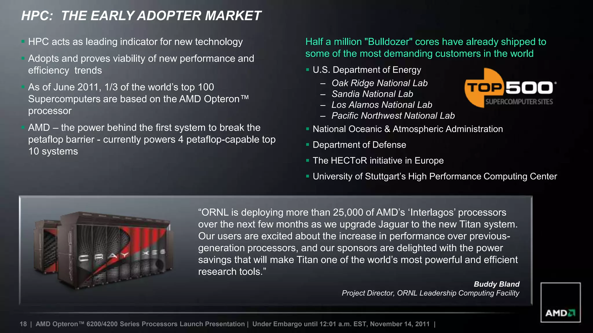 HPC: THE EARLY ADOPTER MARKET
 HPC acts as leading indicator for new technology                                  Half a million "Bulldozer" cores have already shipped to
 Adopts and proves viability of new performance and                                some of the most demanding customers in the world
  efficiency trends                                                                  U.S. Department of Energy
 As of June 2011, 1/3 of the world‟s top 100                                          – Oak Ridge National Lab
                                                                                       – Sandia National Lab
  Supercomputers are based on the AMD Opteron™
                                                                                       – Los Alamos National Lab
  processor                                                                            – Pacific Northwest National Lab
 AMD – the power behind the first system to break the                               National Oceanic & Atmospheric Administration
  petaflop barrier - currently powers 4 petaflop-capable top
                                                                                     Department of Defense
  10 systems
                                                                                     The HECToR initiative in Europe
                                                                                     University of Stuttgart‟s High Performance Computing Center


                                                    “ORNL is deploying more than 25,000 of AMD‟s „Interlagos‟ processors
                                                    over the next few months as we upgrade Jaguar to the new Titan system.
                                                    Our users are excited about the increase in performance over previous-
                                                    generation processors, and our sponsors are delighted with the power
                                                    savings that will make Titan one of the world‟s most powerful and efficient
                                                    research tools.”
                                                                                                                                    Buddy Bland
                                                                                               Project Director, ORNL Leadership Computing Facility



18 | AMD Opteron™ 6200/4200 Series Processors Launch Presentation | Under Embargo until 12:01 a.m. EST, November 14, 2011 |
 