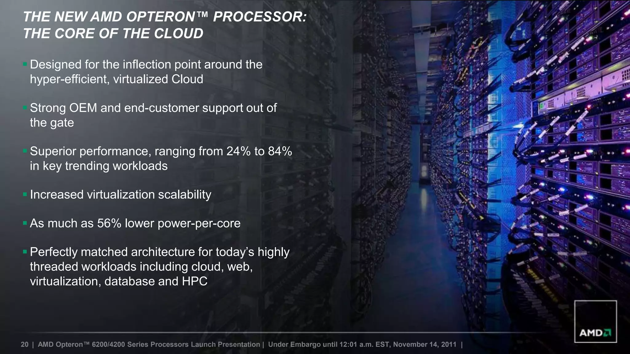THE NEW AMD OPTERON™ PROCESSOR:
THE CORE OF THE CLOUD

 Designed for the inflection point around the
  hyper-efficient, virtualized Cloud

 Strong OEM and end-customer support out of
  the gate

 Superior performance, ranging from 24% to 84%
  in key trending workloads

 Increased virtualization scalability

 As much as 56% lower power-per-core

 Perfectly matched architecture for today‟s highly
  threaded workloads including cloud, web,
  virtualization, database and HPC




20 | AMD Opteron™ 6200/4200 Series Processors Launch Presentation | Under Embargo until 12:01 a.m. EST, November 14, 2011 |
 