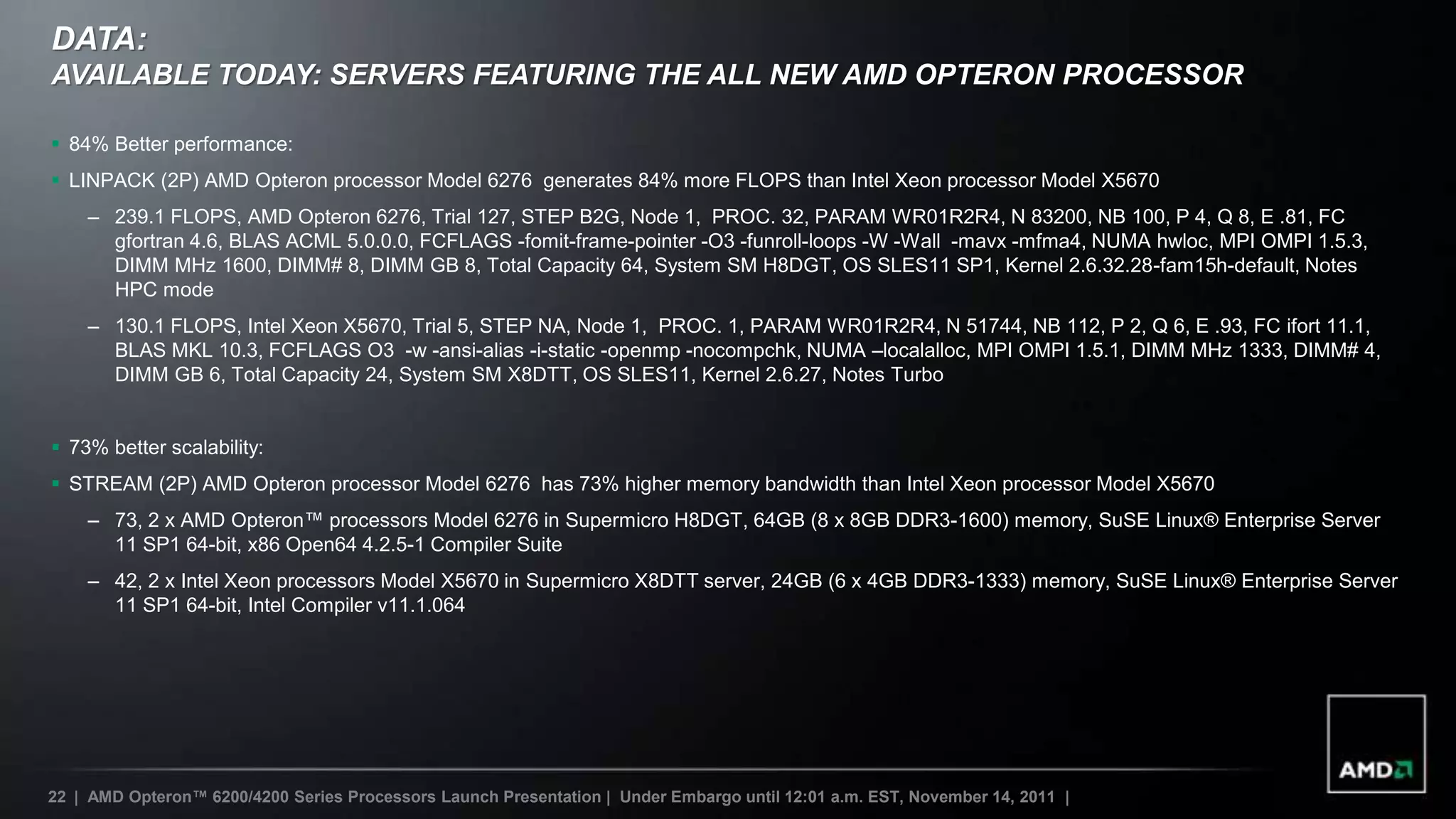 DATA:
AVAILABLE TODAY: SERVERS FEATURING THE ALL NEW AMD OPTERON PROCESSOR

 84% Better performance:
 LINPACK (2P) AMD Opteron processor Model 6276 generates 84% more FLOPS than Intel Xeon processor Model X5670
    – 239.1 FLOPS, AMD Opteron 6276, Trial 127, STEP B2G, Node 1, PROC. 32, PARAM WR01R2R4, N 83200, NB 100, P 4, Q 8, E .81, FC
      gfortran 4.6, BLAS ACML 5.0.0.0, FCFLAGS -fomit-frame-pointer -O3 -funroll-loops -W -Wall -mavx -mfma4, NUMA hwloc, MPI OMPI 1.5.3,
      DIMM MHz 1600, DIMM# 8, DIMM GB 8, Total Capacity 64, System SM H8DGT, OS SLES11 SP1, Kernel 2.6.32.28-fam15h-default, Notes
      HPC mode
    – 130.1 FLOPS, Intel Xeon X5670, Trial 5, STEP NA, Node 1, PROC. 1, PARAM WR01R2R4, N 51744, NB 112, P 2, Q 6, E .93, FC ifort 11.1,
      BLAS MKL 10.3, FCFLAGS O3 -w -ansi-alias -i-static -openmp -nocompchk, NUMA –localalloc, MPI OMPI 1.5.1, DIMM MHz 1333, DIMM# 4,
      DIMM GB 6, Total Capacity 24, System SM X8DTT, OS SLES11, Kernel 2.6.27, Notes Turbo


 73% better scalability:
 STREAM (2P) AMD Opteron processor Model 6276 has 73% higher memory bandwidth than Intel Xeon processor Model X5670
    – 73, 2 x AMD Opteron™ processors Model 6276 in Supermicro H8DGT, 64GB (8 x 8GB DDR3-1600) memory, SuSE Linux® Enterprise Server
      11 SP1 64-bit, x86 Open64 4.2.5-1 Compiler Suite
    – 42, 2 x Intel Xeon processors Model X5670 in Supermicro X8DTT server, 24GB (6 x 4GB DDR3-1333) memory, SuSE Linux® Enterprise Server
      11 SP1 64-bit, Intel Compiler v11.1.064




22 | AMD Opteron™ 6200/4200 Series Processors Launch Presentation | Under Embargo until 12:01 a.m. EST, November 14, 2011 |
 
