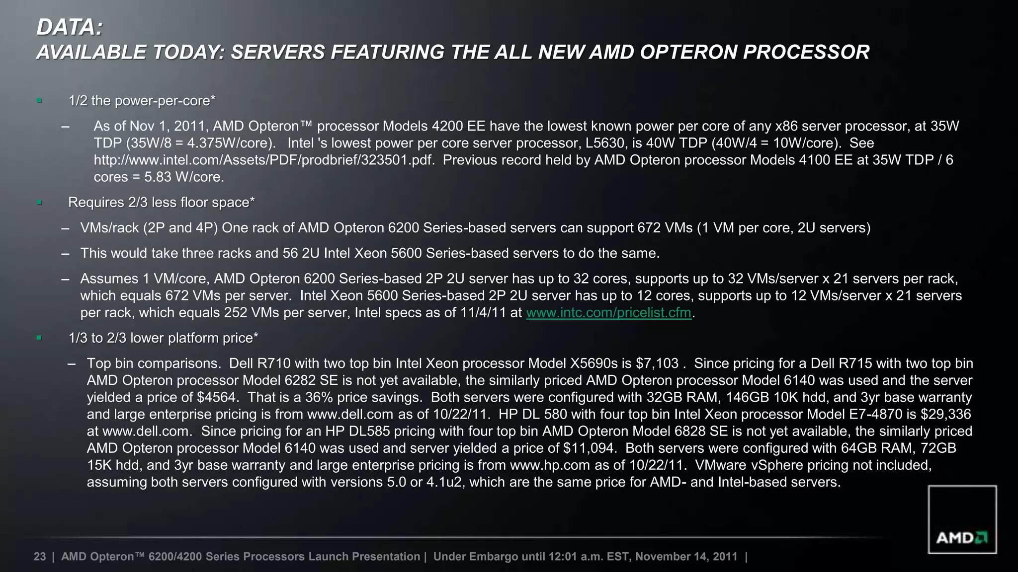DATA:
AVAILABLE TODAY: SERVERS FEATURING THE ALL NEW AMD OPTERON PROCESSOR

    1/2 the power-per-core*
    –     As of Nov 1, 2011, AMD Opteron™ processor Models 4200 EE have the lowest known power per core of any x86 server processor, at 35W
          TDP (35W/8 = 4.375W/core). Intel 's lowest power per core server processor, L5630, is 40W TDP (40W/4 = 10W/core). See
          http://www.intel.com/Assets/PDF/prodbrief/323501.pdf. Previous record held by AMD Opteron processor Models 4100 EE at 35W TDP / 6
          cores = 5.83 W/core.
    Requires 2/3 less floor space*
    – VMs/rack (2P and 4P) One rack of AMD Opteron 6200 Series-based servers can support 672 VMs (1 VM per core, 2U servers)
    – This would take three racks and 56 2U Intel Xeon 5600 Series-based servers to do the same.
    – Assumes 1 VM/core, AMD Opteron 6200 Series-based 2P 2U server has up to 32 cores, supports up to 32 VMs/server x 21 servers per rack,
      which equals 672 VMs per server. Intel Xeon 5600 Series-based 2P 2U server has up to 12 cores, supports up to 12 VMs/server x 21 servers
      per rack, which equals 252 VMs per server, Intel specs as of 11/4/11 at www.intc.com/pricelist.cfm.
    1/3 to 2/3 lower platform price*
     – Top bin comparisons. Dell R710 with two top bin Intel Xeon processor Model X5690s is $7,103 . Since pricing for a Dell R715 with two top bin
       AMD Opteron processor Model 6282 SE is not yet available, the similarly priced AMD Opteron processor Model 6140 was used and the server
       yielded a price of $4564. That is a 36% price savings. Both servers were configured with 32GB RAM, 146GB 10K hdd, and 3yr base warranty
       and large enterprise pricing is from www.dell.com as of 10/22/11. HP DL 580 with four top bin Intel Xeon processor Model E7-4870 is $29,336
       at www.dell.com. Since pricing for an HP DL585 pricing with four top bin AMD Opteron Model 6828 SE is not yet available, the similarly priced
       AMD Opteron processor Model 6140 was used and server yielded a price of $11,094. Both servers were configured with 64GB RAM, 72GB
       15K hdd, and 3yr base warranty and large enterprise pricing is from www.hp.com as of 10/22/11. VMware vSphere pricing not included,
       assuming both servers configured with versions 5.0 or 4.1u2, which are the same price for AMD- and Intel-based servers.




23 | AMD Opteron™ 6200/4200 Series Processors Launch Presentation | Under Embargo until 12:01 a.m. EST, November 14, 2011 |
 