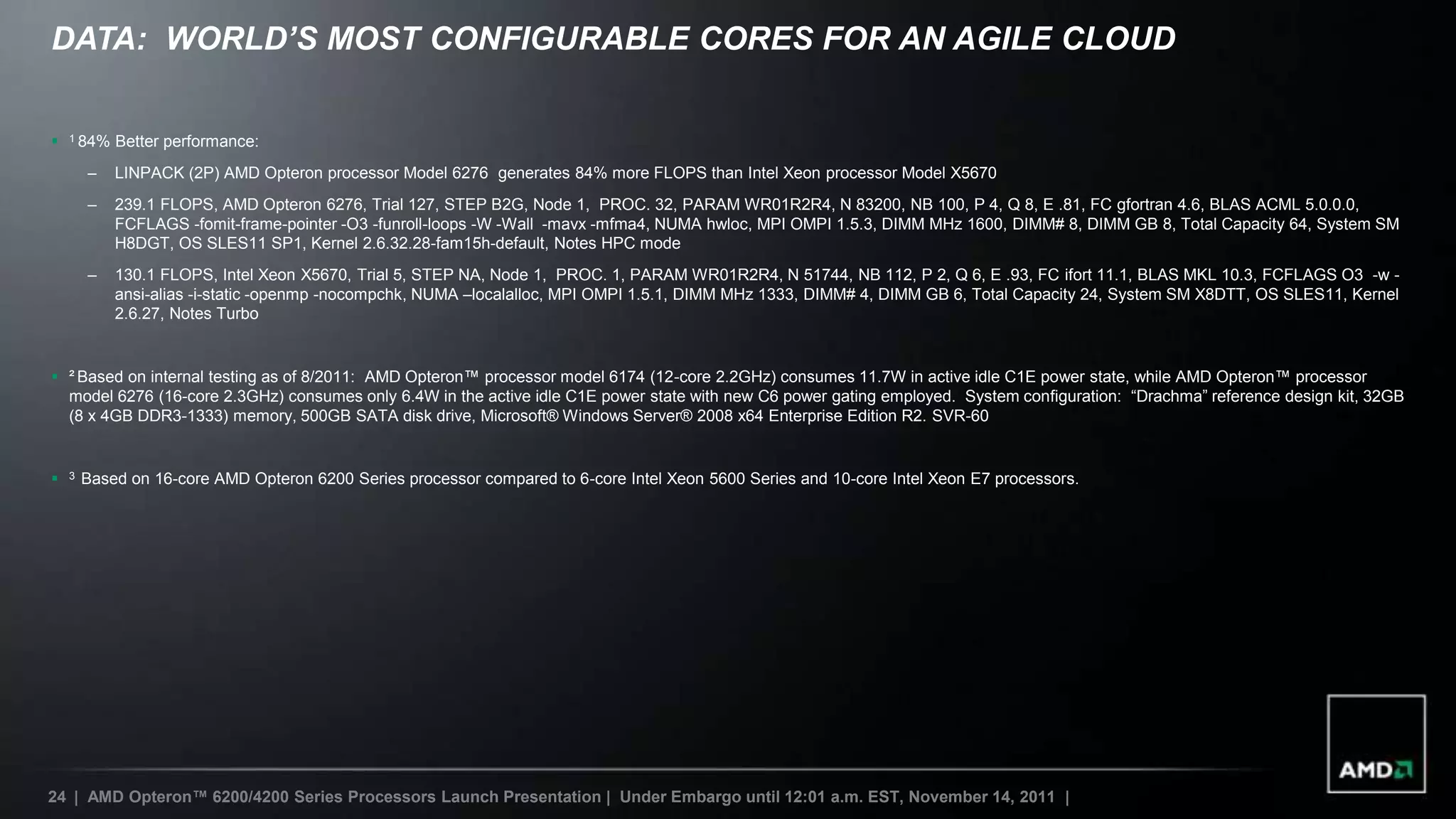 DATA: WORLD’S MOST CONFIGURABLE CORES FOR AN AGILE CLOUD


   1 84%   Better performance:
        –   LINPACK (2P) AMD Opteron processor Model 6276 generates 84% more FLOPS than Intel Xeon processor Model X5670
        –   239.1 FLOPS, AMD Opteron 6276, Trial 127, STEP B2G, Node 1, PROC. 32, PARAM WR01R2R4, N 83200, NB 100, P 4, Q 8, E .81, FC gfortran 4.6, BLAS ACML 5.0.0.0,
            FCFLAGS -fomit-frame-pointer -O3 -funroll-loops -W -Wall -mavx -mfma4, NUMA hwloc, MPI OMPI 1.5.3, DIMM MHz 1600, DIMM# 8, DIMM GB 8, Total Capacity 64, System SM
            H8DGT, OS SLES11 SP1, Kernel 2.6.32.28-fam15h-default, Notes HPC mode
        –   130.1 FLOPS, Intel Xeon X5670, Trial 5, STEP NA, Node 1, PROC. 1, PARAM WR01R2R4, N 51744, NB 112, P 2, Q 6, E .93, FC ifort 11.1, BLAS MKL 10.3, FCFLAGS O3 -w -
            ansi-alias -i-static -openmp -nocompchk, NUMA –localalloc, MPI OMPI 1.5.1, DIMM MHz 1333, DIMM# 4, DIMM GB 6, Total Capacity 24, System SM X8DTT, OS SLES11, Kernel
            2.6.27, Notes Turbo


 ² Based on internal testing as of 8/2011: AMD Opteron™ processor model 6174 (12-core 2.2GHz) consumes 11.7W in active idle C1E power state, while AMD Opteron™ processor
  model 6276 (16-core 2.3GHz) consumes only 6.4W in the active idle C1E power state with new C6 power gating employed. System configuration: “Drachma” reference design kit, 32GB
  (8 x 4GB DDR3-1333) memory, 500GB SATA disk drive, Microsoft® Windows Server® 2008 x64 Enterprise Edition R2. SVR-60


   3   Based on 16-core AMD Opteron 6200 Series processor compared to 6-core Intel Xeon 5600 Series and 10-core Intel Xeon E7 processors.




24 | AMD Opteron™ 6200/4200 Series Processors Launch Presentation | Under Embargo until 12:01 a.m. EST, November 14, 2011 |
 