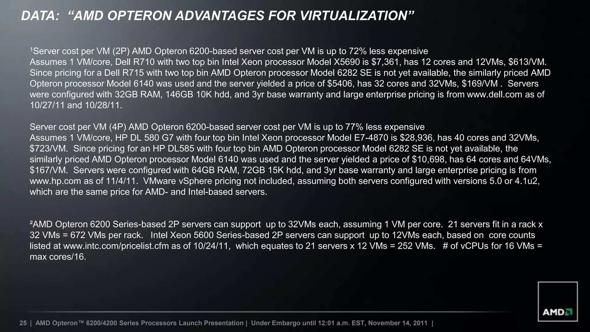 DATA: “AMD OPTERON ADVANTAGES FOR VIRTUALIZATION”

   1Server cost per VM (2P) AMD Opteron 6200-based server cost per VM is up to 72% less expensive
   Assumes 1 VM/core, Dell R710 with two top bin Intel Xeon processor Model X5690 is $7,361, has 12 cores and 12VMs, $613/VM.
   Since pricing for a Dell R715 with two top bin AMD Opteron processor Model 6282 SE is not yet available, the similarly priced AMD
   Opteron processor Model 6140 was used and the server yielded a price of $5406, has 32 cores and 32VMs, $169/VM . Servers
   were configured with 32GB RAM, 146GB 10K hdd, and 3yr base warranty and large enterprise pricing is from www.dell.com as of
   10/27/11 and 10/28/11.

   Server cost per VM (4P) AMD Opteron 6200-based server cost per VM is up to 77% less expensive
   Assumes 1 VM/core, HP DL 580 G7 with four top bin Intel Xeon processor Model E7-4870 is $28,936, has 40 cores and 32VMs,
   $723/VM. Since pricing for an HP DL585 with four top bin AMD Opteron processor Model 6282 SE is not yet available, the
   similarly priced AMD Opteron processor Model 6140 was used and the server yielded a price of $10,698, has 64 cores and 64VMs,
   $167/VM. Servers were configured with 64GB RAM, 72GB 15K hdd, and 3yr base warranty and large enterprise pricing is from
   www.hp.com as of 11/4/11. VMware vSphere pricing not included, assuming both servers configured with versions 5.0 or 4.1u2,
   which are the same price for AMD- and Intel-based servers.


   ²AMD Opteron 6200 Series-based 2P servers can support up to 32VMs each, assuming 1 VM per core. 21 servers fit in a rack x
   32 VMs = 672 VMs per rack. Intel Xeon 5600 Series-based 2P servers can support up to 12VMs each, based on core counts
   listed at www.intc.com/pricelist.cfm as of 10/24/11, which equates to 21 servers x 12 VMs = 252 VMs. # of vCPUs for 16 VMs =
   max cores/16.




25 | AMD Opteron™ 6200/4200 Series Processors Launch Presentation | Under Embargo until 12:01 a.m. EST, November 14, 2011 |
 
