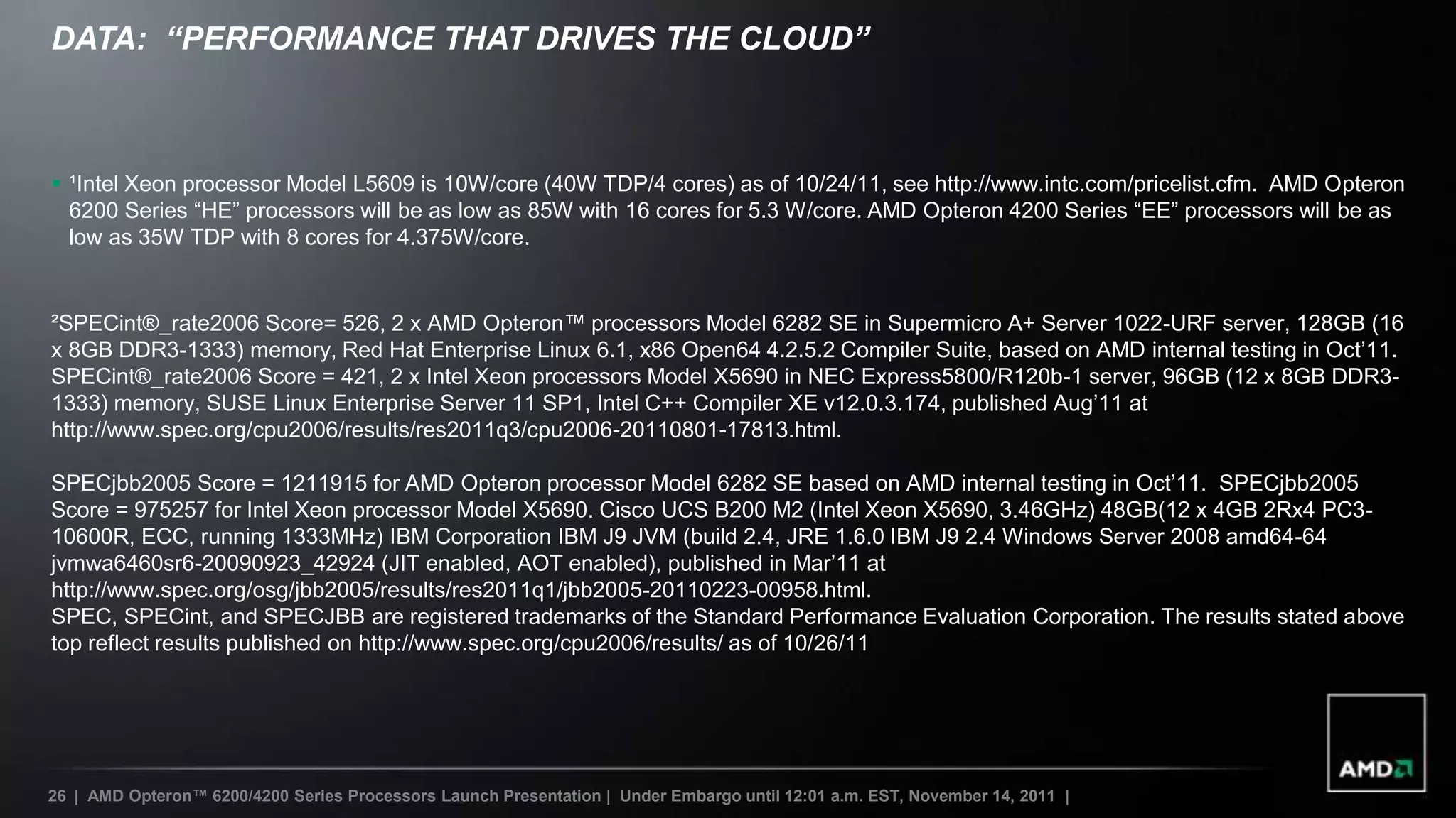 DATA: “PERFORMANCE THAT DRIVES THE CLOUD”



 ¹Intel Xeon processor Model L5609 is 10W/core (40W TDP/4 cores) as of 10/24/11, see http://www.intc.com/pricelist.cfm. AMD Opteron
  6200 Series “HE” processors will be as low as 85W with 16 cores for 5.3 W/core. AMD Opteron 4200 Series “EE” processors will be as
  low as 35W TDP with 8 cores for 4.375W/core.


²SPECint®_rate2006 Score= 526, 2 x AMD Opteron™ processors Model 6282 SE in Supermicro A+ Server 1022-URF server, 128GB (16
x 8GB DDR3-1333) memory, Red Hat Enterprise Linux 6.1, x86 Open64 4.2.5.2 Compiler Suite, based on AMD internal testing in Oct‟11.
SPECint®_rate2006 Score = 421, 2 x Intel Xeon processors Model X5690 in NEC Express5800/R120b-1 server, 96GB (12 x 8GB DDR3-
1333) memory, SUSE Linux Enterprise Server 11 SP1, Intel C++ Compiler XE v12.0.3.174, published Aug‟11 at
http://www.spec.org/cpu2006/results/res2011q3/cpu2006-20110801-17813.html.

SPECjbb2005 Score = 1211915 for AMD Opteron processor Model 6282 SE based on AMD internal testing in Oct‟11. SPECjbb2005
Score = 975257 for Intel Xeon processor Model X5690. Cisco UCS B200 M2 (Intel Xeon X5690, 3.46GHz) 48GB(12 x 4GB 2Rx4 PC3-
10600R, ECC, running 1333MHz) IBM Corporation IBM J9 JVM (build 2.4, JRE 1.6.0 IBM J9 2.4 Windows Server 2008 amd64-64
jvmwa6460sr6-20090923_42924 (JIT enabled, AOT enabled), published in Mar‟11 at
http://www.spec.org/osg/jbb2005/results/res2011q1/jbb2005-20110223-00958.html.
SPEC, SPECint, and SPECJBB are registered trademarks of the Standard Performance Evaluation Corporation. The results stated above
top reflect results published on http://www.spec.org/cpu2006/results/ as of 10/26/11




26 | AMD Opteron™ 6200/4200 Series Processors Launch Presentation | Under Embargo until 12:01 a.m. EST, November 14, 2011 |
 