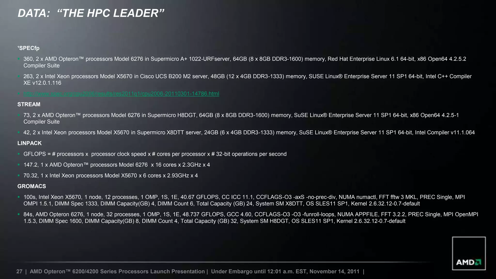 DATA: “THE HPC LEADER”


¹SPECfp
 360, 2 x AMD Opteron™ processors Model 6276 in Supermicro A+ 1022-URFserver, 64GB (8 x 8GB DDR3-1600) memory, Red Hat Enterprise Linux 6.1 64-bit, x86 Open64 4.2.5.2
  Compiler Suite
 263, 2 x Intel Xeon processors Model X5670 in Cisco UCS B200 M2 server, 48GB (12 x 4GB DDR3-1333) memory, SUSE Linux® Enterprise Server 11 SP1 64-bit, Intel C++ Compiler
  XE v12.0.1.116
 http://www.spec.org/cpu2006/results/res2011q1/cpu2006-20110301-14786.html
STREAM
 73, 2 x AMD Opteron™ processors Model 6276 in Supermicro H8DGT, 64GB (8 x 8GB DDR3-1600) memory, SuSE Linux® Enterprise Server 11 SP1 64-bit, x86 Open64 4.2.5-1
  Compiler Suite
 42, 2 x Intel Xeon processors Model X5670 in Supermicro X8DTT server, 24GB (6 x 4GB DDR3-1333) memory, SuSE Linux® Enterprise Server 11 SP1 64-bit, Intel Compiler v11.1.064
LINPACK
 GFLOPS = # processors x processor clock speed x # cores per processor x # 32-bit operations per second
 147.2, 1 x AMD Opteron™ processors Model 6276 x 16 cores x 2.3GHz x 4
 70.32, 1 x Intel Xeon processors Model X5670 x 6 cores x 2.93GHz x 4
GROMACS
 100s, Intel Xeon X5670, 1 node, 12 processes, 1 OMP, 1S, 1E, 40.67 GFLOPS, CC ICC 11.1, CCFLAGS-O3 -axS -no-prec-div, NUMA numactl, FFT fftw 3 MKL, PREC Single, MPI
  OMPI 1.5.1, DIMM Spec 1333, DIMM Capacity(GB) 4, DIMM Count 6, Total Capacity (GB) 24, System SM X8DTT, OS SLES11 SP1, Kernel 2.6.32.12-0.7-default
 84s, AMD Opteron 6276, 1 node, 32 processes, 1 OMP, 1S, 1E, 48.737 GFLOPS, GCC 4.60, CCFLAGS-O3 -O3 -funroll-loops, NUMA APPFILE, FFT 3.2.2, PREC Single, MPI OpenMPI
  1.5.3, DIMM Spec 1600, DIMM Capacity(GB) 8, DIMM Count 4, Total Capacity (GB) 32, System SM H8DGT, OS SLES11 SP1, Kernel 2.6.32.12-0.7-default




27 | AMD Opteron™ 6200/4200 Series Processors Launch Presentation | Under Embargo until 12:01 a.m. EST, November 14, 2011 |
 