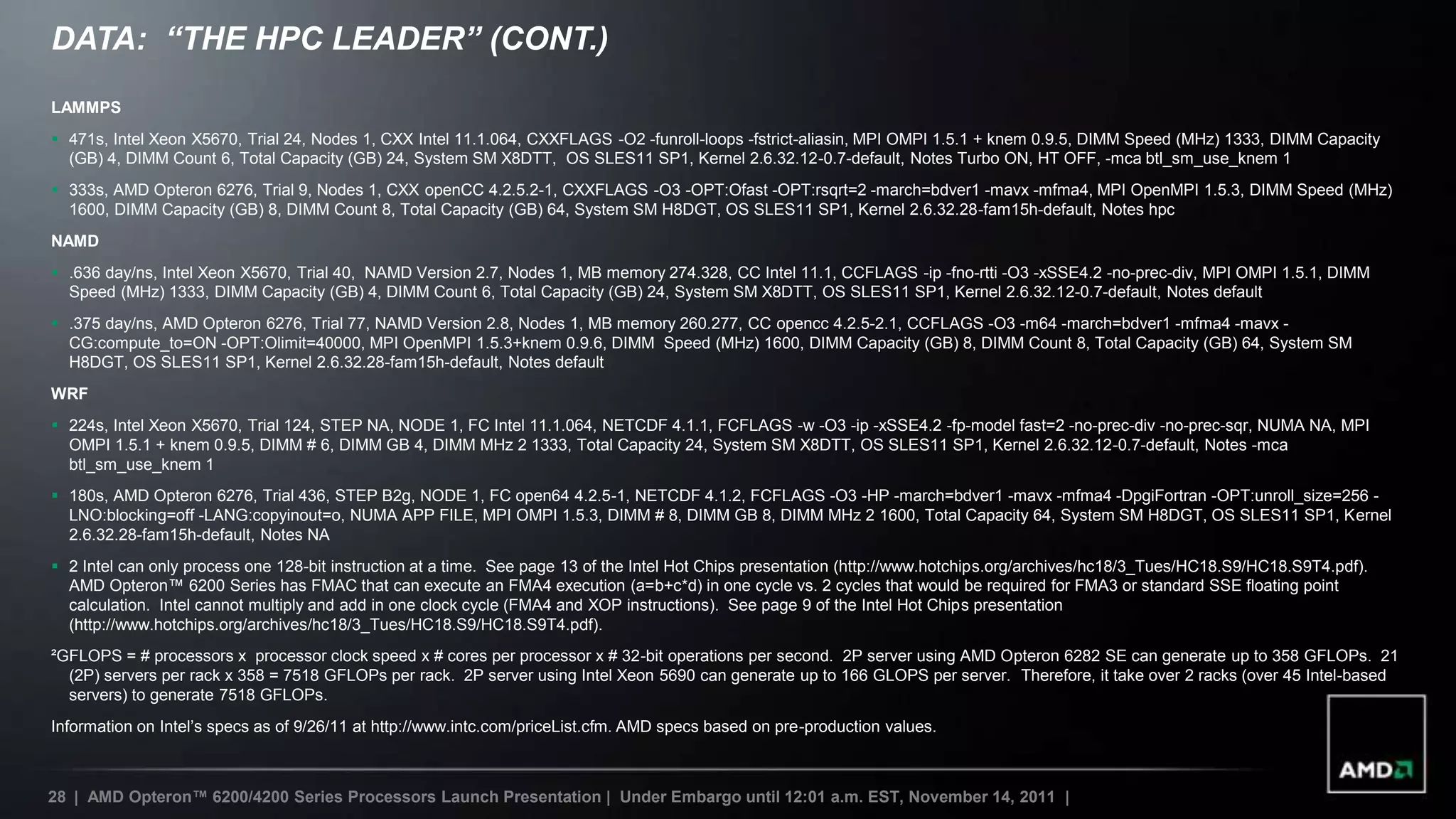 DATA: “THE HPC LEADER” (CONT.)
LAMMPS
 471s, Intel Xeon X5670, Trial 24, Nodes 1, CXX Intel 11.1.064, CXXFLAGS -O2 -funroll-loops -fstrict-aliasin, MPI OMPI 1.5.1 + knem 0.9.5, DIMM Speed (MHz) 1333, DIMM Capacity
  (GB) 4, DIMM Count 6, Total Capacity (GB) 24, System SM X8DTT, OS SLES11 SP1, Kernel 2.6.32.12-0.7-default, Notes Turbo ON, HT OFF, -mca btl_sm_use_knem 1
 333s, AMD Opteron 6276, Trial 9, Nodes 1, CXX openCC 4.2.5.2-1, CXXFLAGS -O3 -OPT:Ofast -OPT:rsqrt=2 -march=bdver1 -mavx -mfma4, MPI OpenMPI 1.5.3, DIMM Speed (MHz)
  1600, DIMM Capacity (GB) 8, DIMM Count 8, Total Capacity (GB) 64, System SM H8DGT, OS SLES11 SP1, Kernel 2.6.32.28-fam15h-default, Notes hpc
NAMD
 .636 day/ns, Intel Xeon X5670, Trial 40, NAMD Version 2.7, Nodes 1, MB memory 274.328, CC Intel 11.1, CCFLAGS -ip -fno-rtti -O3 -xSSE4.2 -no-prec-div, MPI OMPI 1.5.1, DIMM
  Speed (MHz) 1333, DIMM Capacity (GB) 4, DIMM Count 6, Total Capacity (GB) 24, System SM X8DTT, OS SLES11 SP1, Kernel 2.6.32.12-0.7-default, Notes default
 .375 day/ns, AMD Opteron 6276, Trial 77, NAMD Version 2.8, Nodes 1, MB memory 260.277, CC opencc 4.2.5-2.1, CCFLAGS -O3 -m64 -march=bdver1 -mfma4 -mavx -
  CG:compute_to=ON -OPT:Olimit=40000, MPI OpenMPI 1.5.3+knem 0.9.6, DIMM Speed (MHz) 1600, DIMM Capacity (GB) 8, DIMM Count 8, Total Capacity (GB) 64, System SM
  H8DGT, OS SLES11 SP1, Kernel 2.6.32.28-fam15h-default, Notes default
WRF
 224s, Intel Xeon X5670, Trial 124, STEP NA, NODE 1, FC Intel 11.1.064, NETCDF 4.1.1, FCFLAGS -w -O3 -ip -xSSE4.2 -fp-model fast=2 -no-prec-div -no-prec-sqr, NUMA NA, MPI
  OMPI 1.5.1 + knem 0.9.5, DIMM # 6, DIMM GB 4, DIMM MHz 2 1333, Total Capacity 24, System SM X8DTT, OS SLES11 SP1, Kernel 2.6.32.12-0.7-default, Notes -mca
  btl_sm_use_knem 1
 180s, AMD Opteron 6276, Trial 436, STEP B2g, NODE 1, FC open64 4.2.5-1, NETCDF 4.1.2, FCFLAGS -O3 -HP -march=bdver1 -mavx -mfma4 -DpgiFortran -OPT:unroll_size=256 -
  LNO:blocking=off -LANG:copyinout=o, NUMA APP FILE, MPI OMPI 1.5.3, DIMM # 8, DIMM GB 8, DIMM MHz 2 1600, Total Capacity 64, System SM H8DGT, OS SLES11 SP1, Kernel
  2.6.32.28-fam15h-default, Notes NA
 2 Intel can only process one 128-bit instruction at a time. See page 13 of the Intel Hot Chips presentation (http://www.hotchips.org/archives/hc18/3_Tues/HC18.S9/HC18.S9T4.pdf).
  AMD Opteron™ 6200 Series has FMAC that can execute an FMA4 execution (a=b+c*d) in one cycle vs. 2 cycles that would be required for FMA3 or standard SSE floating point
  calculation. Intel cannot multiply and add in one clock cycle (FMA4 and XOP instructions). See page 9 of the Intel Hot Chips presentation
  (http://www.hotchips.org/archives/hc18/3_Tues/HC18.S9/HC18.S9T4.pdf).
²GFLOPS = # processors x processor clock speed x # cores per processor x # 32-bit operations per second. 2P server using AMD Opteron 6282 SE can generate up to 358 GFLOPs. 21
  (2P) servers per rack x 358 = 7518 GFLOPs per rack. 2P server using Intel Xeon 5690 can generate up to 166 GLOPS per server. Therefore, it take over 2 racks (over 45 Intel-based
  servers) to generate 7518 GFLOPs.
Information on Intel‟s specs as of 9/26/11 at http://www.intc.com/priceList.cfm. AMD specs based on pre-production values.



28 | AMD Opteron™ 6200/4200 Series Processors Launch Presentation | Under Embargo until 12:01 a.m. EST, November 14, 2011 |
 