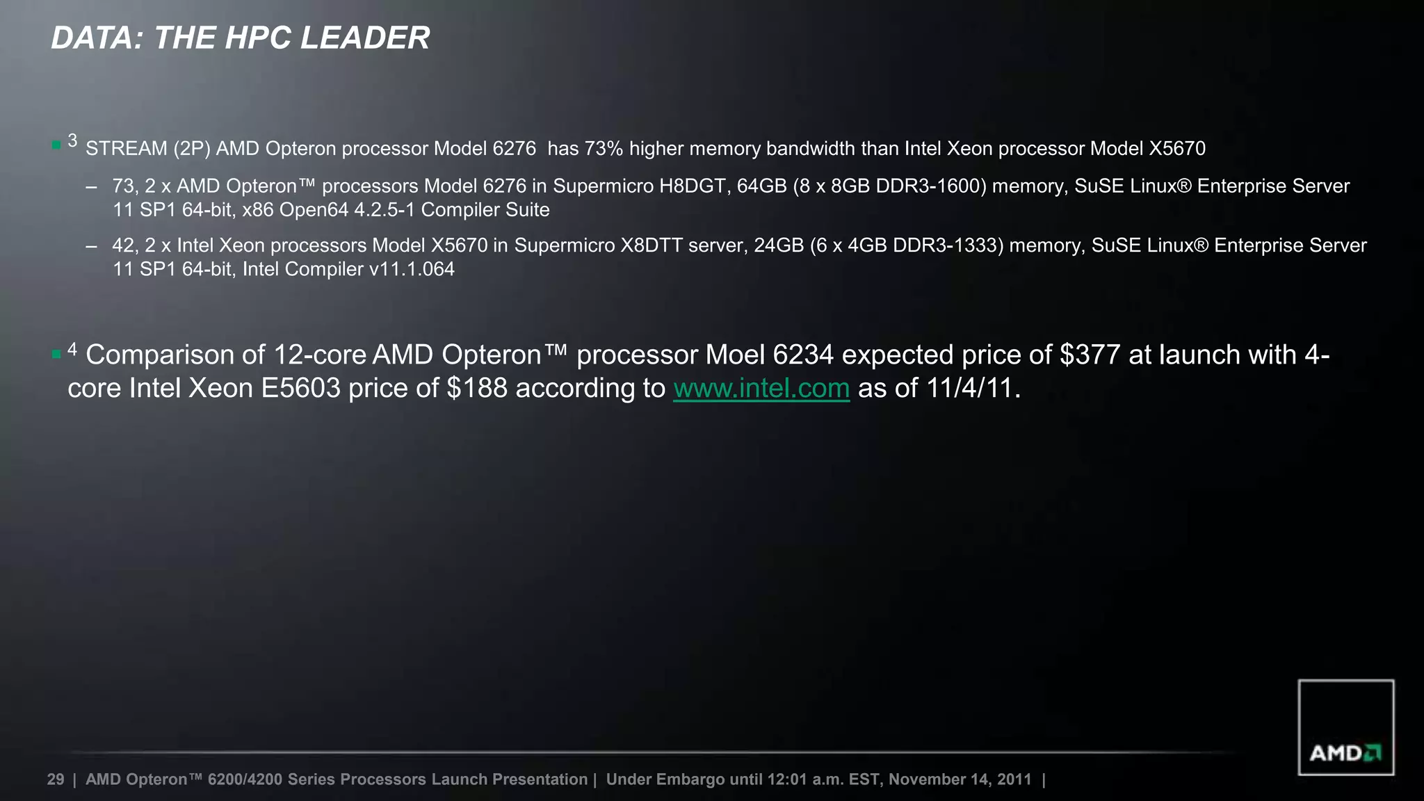 DATA: THE HPC LEADER


 3 STREAM (2P) AMD Opteron processor Model 6276             has 73% higher memory bandwidth than Intel Xeon processor Model X5670
    – 73, 2 x AMD Opteron™ processors Model 6276 in Supermicro H8DGT, 64GB (8 x 8GB DDR3-1600) memory, SuSE Linux® Enterprise Server
      11 SP1 64-bit, x86 Open64 4.2.5-1 Compiler Suite
    – 42, 2 x Intel Xeon processors Model X5670 in Supermicro X8DTT server, 24GB (6 x 4GB DDR3-1333) memory, SuSE Linux® Enterprise Server
      11 SP1 64-bit, Intel Compiler v11.1.064



 4 Comparison of 12-core AMD Opteron™ processor Moel 6234 expected price of $377 at launch with 4-
  core Intel Xeon E5603 price of $188 according to www.intel.com as of 11/4/11.




29 | AMD Opteron™ 6200/4200 Series Processors Launch Presentation | Under Embargo until 12:01 a.m. EST, November 14, 2011 |
 
