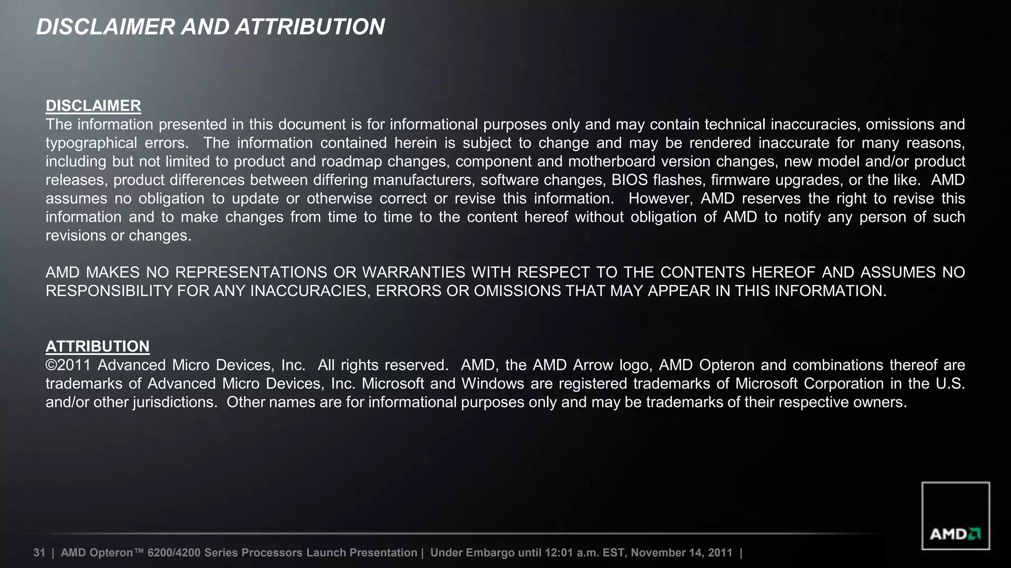 DISCLAIMER AND ATTRIBUTION


  DISCLAIMER
  The information presented in this document is for informational purposes only and may contain technical inaccuracies, omissions and
  typographical errors. The information contained herein is subject to change and may be rendered inaccurate for many reasons,
  including but not limited to product and roadmap changes, component and motherboard version changes, new model and/or product
  releases, product differences between differing manufacturers, software changes, BIOS flashes, firmware upgrades, or the like. AMD
  assumes no obligation to update or otherwise correct or revise this information. However, AMD reserves the right to revise this
  information and to make changes from time to time to the content hereof without obligation of AMD to notify any person of such
  revisions or changes.

  AMD MAKES NO REPRESENTATIONS OR WARRANTIES WITH RESPECT TO THE CONTENTS HEREOF AND ASSUMES NO
  RESPONSIBILITY FOR ANY INACCURACIES, ERRORS OR OMISSIONS THAT MAY APPEAR IN THIS INFORMATION.


  ATTRIBUTION
  ©2011 Advanced Micro Devices, Inc. All rights reserved. AMD, the AMD Arrow logo, AMD Opteron and combinations thereof are
  trademarks of Advanced Micro Devices, Inc. Microsoft and Windows are registered trademarks of Microsoft Corporation in the U.S.
  and/or other jurisdictions. Other names are for informational purposes only and may be trademarks of their respective owners.




31 | AMD Opteron™ 6200/4200 Series Processors Launch Presentation | Under Embargo until 12:01 a.m. EST, November 14, 2011 |
 