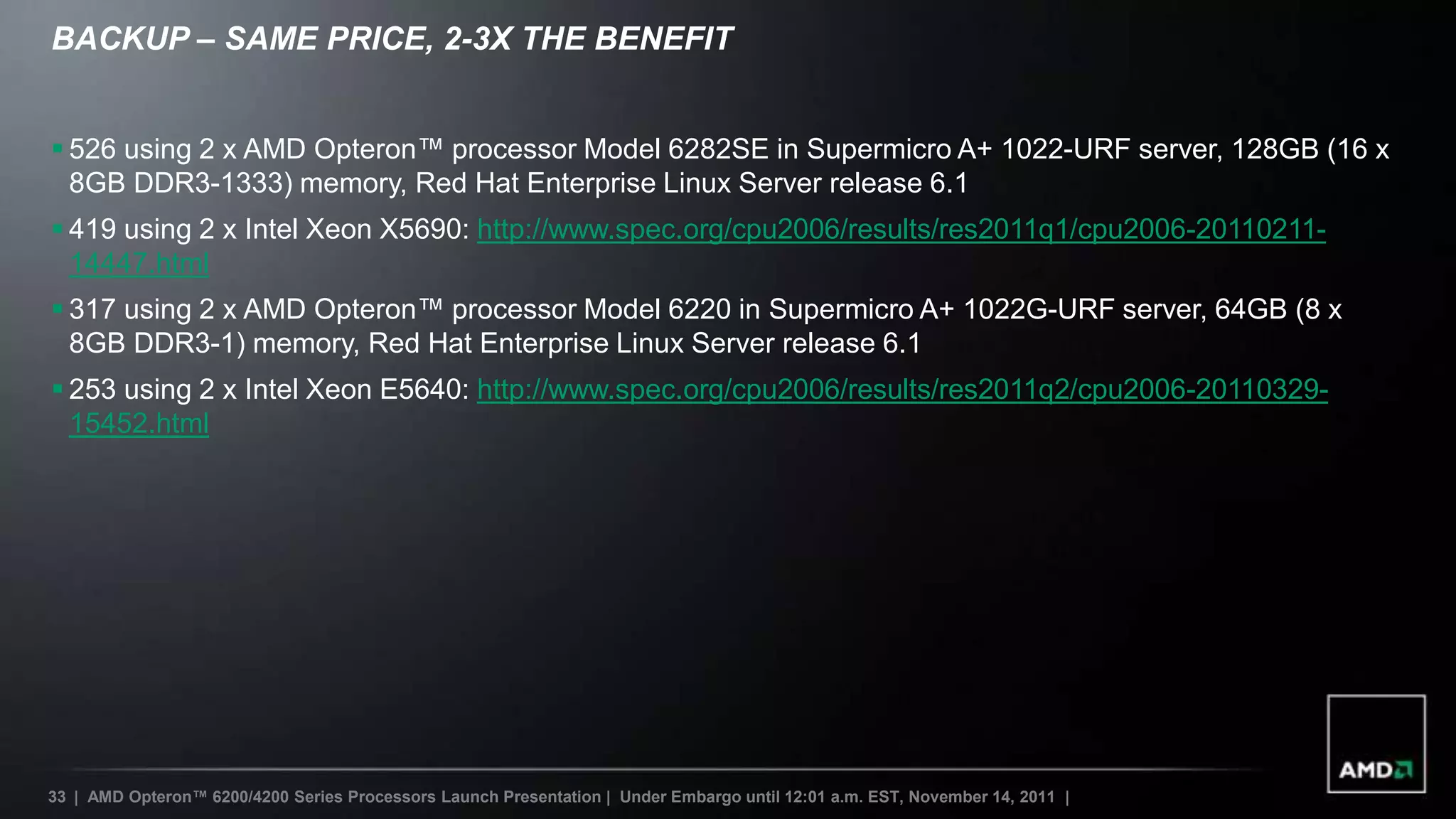 BACKUP – SAME PRICE, 2-3X THE BENEFIT


 526 using 2 x AMD Opteron™ processor Model 6282SE in Supermicro A+ 1022-URF server, 128GB (16 x
  8GB DDR3-1333) memory, Red Hat Enterprise Linux Server release 6.1
 419 using 2 x Intel Xeon X5690: http://www.spec.org/cpu2006/results/res2011q1/cpu2006-20110211-
  14447.html
 317 using 2 x AMD Opteron™ processor Model 6220 in Supermicro A+ 1022G-URF server, 64GB (8 x
  8GB DDR3-1) memory, Red Hat Enterprise Linux Server release 6.1
 253 using 2 x Intel Xeon E5640: http://www.spec.org/cpu2006/results/res2011q2/cpu2006-20110329-
  15452.html




33 | AMD Opteron™ 6200/4200 Series Processors Launch Presentation | Under Embargo until 12:01 a.m. EST, November 14, 2011 |
 