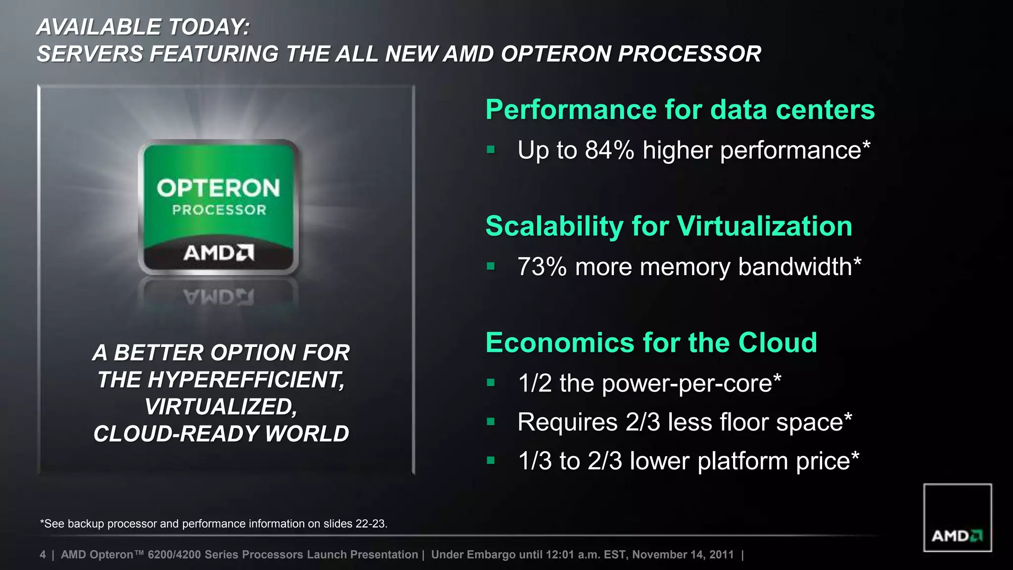 AVAILABLE TODAY:
SERVERS FEATURING THE ALL NEW AMD OPTERON PROCESSOR

                                                                             Performance for data centers
                                                                              Up to 84% higher performance*


                                                                             Scalability for Virtualization
                                                                              73% more memory bandwidth*


         A BETTER OPTION FOR                                                 Economics for the Cloud
         THE HYPEREFFICIENT,                                                  1/2 the power-per-core*
             VIRTUALIZED,
         CLOUD-READY WORLD                                                    Requires 2/3 less floor space*
                                                                              1/3 to 2/3 lower platform price*

*See backup processor and performance information on slides 22-23.

4 | AMD Opteron™ 6200/4200 Series Processors Launch Presentation | Under Embargo until 12:01 a.m. EST, November 14, 2011 |
 