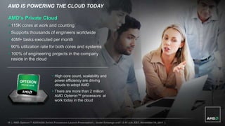 AMD IS POWERING THE CLOUD TODAY

AMD’s Private Cloud
 115K cores at work and counting
 Supports thousands of engineers worldwide
 40M+ tasks executed per month
 90% utilization rate for both cores and systems
 100% of engineering projects in the company
  reside in the cloud


                                   High core count, scalability and
                                    power efficiency are driving
                                    clouds to adopt AMD
                                   There are more than 2 million
                                    AMD Opteron™ processors at
                                    work today in the cloud




16 | AMD Opteron™ 6200/4200 Series Processors Launch Presentation | Under Embargo until 12:01 a.m. EST, November 14, 2011 |
 
