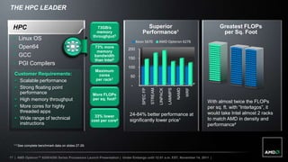 THE HPC LEADER


  HPC                                                   73GB/s                     Superior                                               Greatest FLOPs
                                                       memory                    Performance¹                                              per Sq. Foot
                                                     throughput3
     Linux OS                                                                Xeon 5670             AMD Opteron 6276
     Open64                                          73% more          200
                                                       memory
     GCC                                             bandwidth
                                                                        150
                                                      than Intel3
     PGI Compilers
                                                                        100
                                                       Maximum
   Customer Requirements:                               cores            50
    Scalable performance                              per rack2
                                                                          -
    Strong floating point




                                                                                                                       NAMD

                                                                                                                              WRF
                                                                                                              LAMMPS
                                                                                 SPEC FP

                                                                                           STREAM

                                                                                                    LINPACK
     performance                                     More FLOPs
    High memory throughput                          per sq. foot2
                                                                                                                                    With almost twice the FLOPs
    More cores for highly                                                                                                          per sq. ft. with “Interlagos”, it
     threaded apps                                                                                                                  would take Intel almost 2 racks
                                                       33% lower         24-84% better performance at
    Wide range of technical                         cost per core4      significantly lower price¹                                 to match AMD in density and
     instructions                                                                                                                   performance²



  ¹-3 See complete benchmark data on slides 27-29.


17 | AMD Opteron™ 6200/4200 Series Processors Launch Presentation | Under Embargo until 12:01 a.m. EST, November 14, 2011 |
 