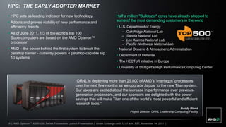 HPC: THE EARLY ADOPTER MARKET
 HPC acts as leading indicator for new technology                                  Half a million "Bulldozer" cores have already shipped to
 Adopts and proves viability of new performance and                                some of the most demanding customers in the world
  efficiency trends                                                                  U.S. Department of Energy
 As of June 2011, 1/3 of the world‟s top 100                                          – Oak Ridge National Lab
                                                                                       – Sandia National Lab
  Supercomputers are based on the AMD Opteron™
                                                                                       – Los Alamos National Lab
  processor                                                                            – Pacific Northwest National Lab
 AMD – the power behind the first system to break the                               National Oceanic & Atmospheric Administration
  petaflop barrier - currently powers 4 petaflop-capable top
                                                                                     Department of Defense
  10 systems
                                                                                     The HECToR initiative in Europe
                                                                                     University of Stuttgart‟s High Performance Computing Center


                                                    “ORNL is deploying more than 25,000 of AMD‟s „Interlagos‟ processors
                                                    over the next few months as we upgrade Jaguar to the new Titan system.
                                                    Our users are excited about the increase in performance over previous-
                                                    generation processors, and our sponsors are delighted with the power
                                                    savings that will make Titan one of the world‟s most powerful and efficient
                                                    research tools.”
                                                                                                                                    Buddy Bland
                                                                                               Project Director, ORNL Leadership Computing Facility



18 | AMD Opteron™ 6200/4200 Series Processors Launch Presentation | Under Embargo until 12:01 a.m. EST, November 14, 2011 |
 