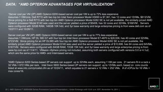 DATA: “AMD OPTERON ADVANTAGES FOR VIRTUALIZATION”

   1Server cost per VM (2P) AMD Opteron 6200-based server cost per VM is up to 72% less expensive
   Assumes 1 VM/core, Dell R710 with two top bin Intel Xeon processor Model X5690 is $7,361, has 12 cores and 12VMs, $613/VM.
   Since pricing for a Dell R715 with two top bin AMD Opteron processor Model 6282 SE is not yet available, the similarly priced AMD
   Opteron processor Model 6140 was used and the server yielded a price of $5406, has 32 cores and 32VMs, $169/VM . Servers
   were configured with 32GB RAM, 146GB 10K hdd, and 3yr base warranty and large enterprise pricing is from www.dell.com as of
   10/27/11 and 10/28/11.

   Server cost per VM (4P) AMD Opteron 6200-based server cost per VM is up to 77% less expensive
   Assumes 1 VM/core, HP DL 580 G7 with four top bin Intel Xeon processor Model E7-4870 is $28,936, has 40 cores and 32VMs,
   $723/VM. Since pricing for an HP DL585 with four top bin AMD Opteron processor Model 6282 SE is not yet available, the
   similarly priced AMD Opteron processor Model 6140 was used and the server yielded a price of $10,698, has 64 cores and 64VMs,
   $167/VM. Servers were configured with 64GB RAM, 72GB 15K hdd, and 3yr base warranty and large enterprise pricing is from
   www.hp.com as of 11/4/11. VMware vSphere pricing not included, assuming both servers configured with versions 5.0 or 4.1u2,
   which are the same price for AMD- and Intel-based servers.


   ²AMD Opteron 6200 Series-based 2P servers can support up to 32VMs each, assuming 1 VM per core. 21 servers fit in a rack x
   32 VMs = 672 VMs per rack. Intel Xeon 5600 Series-based 2P servers can support up to 12VMs each, based on core counts
   listed at www.intc.com/pricelist.cfm as of 10/24/11, which equates to 21 servers x 12 VMs = 252 VMs. # of vCPUs for 16 VMs =
   max cores/16.




25 | AMD Opteron™ 6200/4200 Series Processors Launch Presentation | Under Embargo until 12:01 a.m. EST, November 14, 2011 |
 